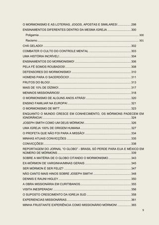 O MORMONISMO E AS LOTERIAS, JOGOS, APOSTAS E SIMILARES! ................ 298
ENSINAMENTOS DIFERENTES DENTRO DA MESMA IGREJA ............................ 300
   Poligamia ....................................................................................................................................... 300
   Racismo ......................................................................................................................................... 301
CHÁ GELADO! ......................................................................................................... 302
COMBATER O CULTO DO CONTROLE MENTAL .................................................. 303
UMA HISTÓRIA INCRÍVEL!...................................................................................... 304
ENSINAMENTOS DO MORMONISMO! ................................................................... 306
PELA FÉ SOMOS ROUBADOS!............................................................................... 308
DEFENSORES DO MORMONISMO! ....................................................................... 310
HOMENS PARA O SACERDÓCIO! .......................................................................... 311
FRUTOS DO BLOG! ................................................................................................. 313
MAIS DE 10% DE DÍZIMO!....................................................................................... 317
MENINOS MISSIONÁRIOS! ..................................................................................... 318
O MORMONISMO DE ALGUNS ANOS ATRÁS! ...................................................... 320
ENSINO FAMILIAR NA EUROPA! ............................................................................ 321
O MORMONISMO DE MITT ..................................................................................... 323
ENQUANTO O MUNDO CRESCE EM CONHECIMENTO, OS MÓRMONS PADECEM EM
IGNORÂNCIA! .......................................................................................................... 324
JOSEPH SMITH COMO UM DEUS MÓRMON! ........................................................ 326
UMA IGREJA 100% DE ORIGEM HUMANA ............................................................ 327
O PROFETA QUE NÃO FOI PARA A MISSÃO! ....................................................... 334
MINHAS ATUAIS CONVICÇÕES ............................................................................. 335
CONVICÇÕES!......................................................................................................... 338
REPORTAGEM DO JORNAL “O GLOBO” - BRASIL SÓ PERDE PARA EUA E MÉXICO EM
NÚMERO DE MÓRMONS ........................................................................................ 339
SOBRE A MATÉRIA DE O GLOBO CITANDO O MORMONISMO ........................... 343
EX-MÓRMON DE VARGINHA/MINAS GERAIS ....................................................... 345
SER MÓRMON É SER FELIZ? ................................................................................ 347
NÃO CANTO MAIS HINOS SOBRE JOSEPH SMITH! ............................................. 348
DENNIS E RAUNI HIGLEY ....................................................................................... 350
A OBRA MISSIONÁRIA EM CURITIBANOS............................................................. 355
VISITA INESPERADA! ............................................................................................. 356
O SUPOSTO CRESCIMENTO DA IGREJA SUD ..................................................... 358
EXPERIENCIAS MISSIONÁRIAS ............................................................................. 361
MINHA FRUSTANTE EXPERIÊNCIA COMO MISSIONÁRIO MÓRMON! ................ 365
                                                                                                                                                      9
 
