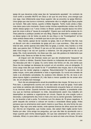 igreja diz que devemos evitar esse tipo de “pensamento apostata”. Ao contrario de
você confio e acredito MUITO em Deus e sei que há uma forca, uma energia que
nos rege, mas infelizmente essa força superior não se encontra na igreja Mórmon.
Uma igreja que visa lucros e números, certamente não é a religião que Deus propõe
ao homem. Não pelo menos, quanto à Bíblia Sagrada. Tenho muito ainda a falar,
mas deixo para outro momento. Quero contar minhas experiências vividas nos EUA,
dentro dessa igreja e os 7 anos vividos no Brasil, quando naquela época me entre-
guei de corpo e alma à "causa do evangelho". Espero que você tenha acesso às mi-
nhas palavras e publique (aceite) em seu Blog. Depois de descobrir a verdade acer-
ca dessa igreja e de ler todos os posts do seu blog e o da "Investigadora" só tive
mais certeza dessa seita, a verdade que isso é pior que cocaína.
        Meu marido, apesar de ter nascido na igreja, não é um Mórmon tão fiel, mas
vá discutir com ele a veracidade da igreja prá ver o que acontece... Eles são num
total de seis, sendo apenas dois deles fiéis na igreja, a contar, meu marido e a irmã
dele, que pasme (tem 12 filhos)! O pai era um fiel convicto, mas é falecido. A mãe
dele mora longe e de vez em quando a visitamos. Um dia perguntei se ela ia prá
igreja. Ela, muito secamente, me disse que não, que não gostava do tratamento que
era dado a ela. Deixa eu te falar do meu marido.
        Já briguei com ele diversas vezes por que ele simplesmente "esquecia" de
pagar o dízimo e ofertas. Quando ficava doente ou indisposta ele arrumava a mes-
ma desculpa prá não ir à igreja. Eu como todos nós fomos um dia, era ciente que
Deus iria me castigar se deixasse de cumprir um só convênio, uma só obrigação. O
único cargo mais alto que recebi foi de 1ª conselheira das moças, isso é uma longa
historia que iria render páginas e páginas. Resumidamente! Fui ignorada, não só
pelas moças, como pela presidente e toda a organização. Eu nunca era avisada de
nada e as atividades canceladas. Eu acabava indo debaixo de frio, de neve e em
plena época digital a presidente (A.) não fazia a menor questão de me avisar atra-
vés de um simples text message.
        Num dia era planejamento anual da presidência das moças. Só tava eu e a A.
Pois bem, o planejamento ocorreu em uma das salas de aula da igreja. Você sabe
que todas as cadeiras são dobráveis, fui desdobrando enquanto fazia um circulo pa-
ra as meninas sentar. Quando terminei meu exaustivo trabalho, a presidente orde-
nou que as meninas sentassem no chão, desvalorizando assim meu trabalho em
desempilhar as cadeiras e organizá-las em circulo. Depois de uma oração curta e
decorada, o planejamento deu início e mais uma vez eu sendo ignorada. Calmamen-
te, me levantei e bati a porta. Fui embora num frio abaixo de 18 graus negativos. A
partir daquele dia comecei a colocar em duvida a veracidade dessa igreja. Antes
pensava que os americanos eram assim mesmo e que Deus, de uma forma iria cas-
tigá-los. Hoje vejo uma seita racista, onde apenas brancos de olhos azuis tem direi-
tos. Dói-me ver imigrantes, que muitas vezes, não sabem falar inglês sendo humi-
lhados por eles. Uma amiga me perguntou, por que não falei do acontecido com o
bispo quando pedi minha desobrigação. Do que isso adiantaria? Eu sairia como a
malvada. Afinal, é o povo dele e o país dele e eu seria só mais uma intrusa. Só sabe

                                                                                 100
 