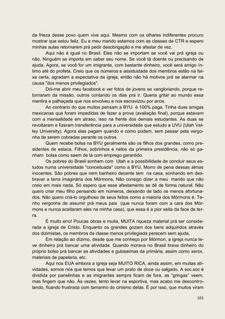 da frieza desse povo quem vive aqui. Mesmo com os olhares indiferentes procuro
mostrar que estou feliz. Eu e meu marido estamos com as classes de CTR e espero
minhas aulas retornarem prá pedir desobrigação e me afastar de vez.
       Aqui não é igual no Brasil. Eles não se importam se você vai prá igreja ou
não. Ninguém se importa em saber seu nome. Se você tá doente ou precisando de
ajuda. Agora, se você for um imigrante, com bastante dinheiro, você será amigo ín-
timo até do profeta. Creio que os números e assiduidade dos membros estão na fai-
xa certa, agradam a expectativa da igreja, então não há motivos prá se alarmar na
causa "dos menos privilegiados".
       Dói-me abrir meu facebook e ver fotos de jovens se vangloriando, porque re-
tornaram da missão, outros contando os dias prá ir. Queria gritar ao mundo essa
mentira e palhaçada que nos envolveu e nos escravizou por anos.
       Ao contrario do que muitos pensam a BYU é 100% paga. Tinha duas amigas
mexicanas que foram impedidas de fazer a prova (avaliação final), porque estavam
com a mensalidade em atraso, isso na frente dos demais estudantes. As duas se
revoltaram e fizeram transferência para a universidade que estudo a UVU (Utah Val-
ley University). Agora elas pagam quando e como podem, sem passar pela vergo-
nha de serem cobradas perante os outros.
       Quem recebe bolsa na BYU geralmente são os filhos dos grandes, como pre-
sidentes de estaca. Filhos, sobrinhos e netos da primeira presidência, não só ga-
nham bolsa como saem de lá com emprego garantido.
       Os pobres do Brasil sonham com Utah e a possibilidade de concluir seus es-
tudos numa universidade "conceituada" como a BYU. Morro de pena dessas almas
inocentes. São pobres que nem banheiro decente tem na casa, sonhando em des-
bravar a terra imaginária dos Mórmons. Não consigo dizer a meu marido que não
creio em mais nada. Só espero que esse afastamento se dê de forma natural. Não
quero criar meu filho pensando em números, deixando de lado os menos afortuna-
dos. Não quero criá-lo orgulhoso de seus feitos como a maioria dos Mórmons é. Te-
nho vergonha de assumir prá meus pais (que nunca foram com a cara dos Mór-
mons e nunca aceitaram eles na minha casa), que essa é a pior seita da face da ter-
ra.
       É muito erro! Poucas obras e muita, MUITA riqueza material prá ser conside-
rada a igreja de Cristo. Enquanto os grandes gozam dos bens adquiridos através
dos dizimistas, os membros da classe menos privilegiada perecem sem ajuda.
       Em relação ao dízimo, desde que me conheço por Mórmon, a igreja nunca te-
ve dinheiro prá bancar uma atividade. Quando morava no Brasil tirava dinheiro do
próprio bolso prá bancar as atividades e guloseimas da primária, assim como xerox,
materiais de papelaria, etc.
       Aqui nos EUA embora a igreja seja MUITO RICA, ainda assim, em muitas ati-
vidades, somos nós que temos que levar um prato de doce ou salgado. A soc.soc é
dividida por panelinhas e as imigrantes sempre ficam de fora, as “gringas” veem,
mas fingem que não. Às vezes, tento levar na esportiva, mas acabo me descontro-
lando, ficando frustrada com tamanho do cinismo delas. É por isso, que muitos viram

                                                                               101
 