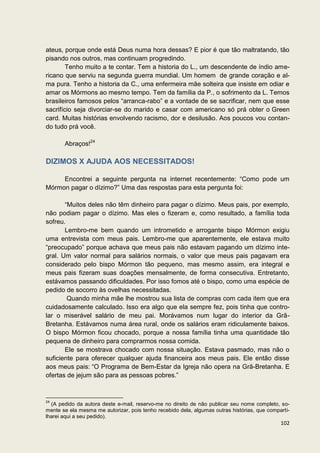 ateus, porque onde está Deus numa hora dessas? E pior é que tão maltratando, tão
pisando nos outros, mas continuam progredindo.
        Tenho muito a te contar. Tem a historia do L., um descendente de índio ame-
ricano que serviu na segunda guerra mundial. Um homem de grande coração e al-
ma pura. Tenho a historia da C., uma enfermeira mãe solteira que insiste em odiar e
amar os Mórmons ao mesmo tempo. Tem da família da P., o sofrimento da L. Temos
brasileiros famosos pelos “arranca-rabo” e a vontade de se sacrificar, nem que esse
sacrifício seja divorciar-se do marido e casar com americano só prá obter o Green
card. Muitas histórias envolvendo racismo, dor e desilusão. Aos poucos vou contan-
do tudo prá você.

       Abraços!24

DIZIMOS X AJUDA AOS NECESSITADOS!

     Encontrei a seguinte pergunta na internet recentemente: “Como pode um
Mórmon pagar o dízimo?” Uma das respostas para esta pergunta foi:

       “Muitos deles não têm dinheiro para pagar o dízimo. Meus pais, por exemplo,
não podiam pagar o dízimo. Mas eles o fizeram e, como resultado, a família toda
sofreu.
       Lembro-me bem quando um intrometido e arrogante bispo Mórmon exigiu
uma entrevista com meus pais. Lembro-me que aparentemente, ele estava muito
“preocupado” porque achava que meus pais não estavam pagando um dízimo inte-
gral. Um valor normal para salários normais, o valor que meus pais pagavam era
considerado pelo bispo Mórmon tão pequeno, mas mesmo assim, era integral e
meus pais fizeram suas doações mensalmente, de forma consecutiva. Entretanto,
estávamos passando dificuldades. Por isso fomos até o bispo, como uma espécie de
pedido de socorro às ovelhas necessitadas.
        Quando minha mãe lhe mostrou sua lista de compras com cada item que era
cuidadosamente calculado. Isso era algo que ela sempre fez, pois tinha que contro-
lar o miserável salário de meu pai. Morávamos num lugar do interior da Grã-
Bretanha. Estávamos numa área rural, onde os salários eram ridiculamente baixos.
O bispo Mórmon ficou chocado, porque a nossa família tinha uma quantidade tão
pequena de dinheiro para comprarmos nossa comida.
       Ele se mostrava chocado com nossa situação. Estava pasmado, mas não o
suficiente para oferecer qualquer ajuda financeira aos meus pais. Ele então disse
aos meus pais: “O Programa de Bem-Estar da Igreja não opera na Grã-Bretanha. E
ofertas de jejum são para as pessoas pobres.”


24
  (A pedido da autora deste e-mail, reservo-me no direito de não publicar seu nome completo, so-
mente se ela mesma me autorizar, pois tenho recebido dela, algumas outras histórias, que comparti-
lharei aqui a seu pedido).
                                                                                              102
 