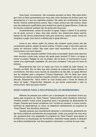 Esse bispo, ironicamente, não conseguia perceber os fatos. Não sabia distin-
guir entre os fatos apresentados por meus pais como escassez de dinheiro para nos
alimentarmos e o que era realmente pobreza. Ele sabia dos rendimentos da nossa
família. Éramos extremamente pobres. Mas o bispo achava que não éramos. Disse
que não estávamos qualificados para recebermos ajuda da Igreja Mórmon. Então ele
se recusou a oferecer qualquer tipo de ajuda para meus pais.
       Incoerentemente, cansei de escutar na Igreja: Pague o dízimo! E se precisa-
res de ajuda, procure o bispo. Que bela mentira. Sou testemunha dessa mentira.
Apesar de não termos praticamente nada para comermos, mesmo assim, fomos en-
corajados a pagar mais dízimo e ofertas para a Igreja Mórmon.”

        Ironia no seu melhor estilo! Os pobres não recebem ajuda porque não são
considerados pobres, apesar de serem pobres. O bispo é cego e não serve para ser
pastor de nenhuma ovelha. Não sabe quem está necessitado. Como confiar no
mormonismo e em seus líderes?
        E as familias daquela unidade? Onde está a irmandade? Quem entre elas tem
mais recursos e pode mais, porque não ajuda quem precisa? É lindo ir na igreja e
chorar no púlpito. Religião se vive na prática, não na teoria. O mormonismo é pura-
mente uma organização capitalista. Só visa lucro monetário! Tudo gira em torno do
dinheiro.
        Recentemente falei com um rapaz que mora na cidade de João Pessoa, na
Paraíba via MSN. Ele me falou que está cansado de presenciar tantas idiotices no
mormonismo. Ele falou numa reunião do sacerdócio da Ala dele, na igreja Mórmon
que fez doações para o programa “Criança Esperança”. Ele me disse que vários
membros que estavam presentes naquele momento, quase pularam nele por seu ato
altruísta. Disseram-lhe: “Seria melhor se você doasse para o fundo de ofertas de
Jejum da Igreja”. Pergunto-lhes: Baseado no que temos presenciado e visto no
mormonismo. Será que seria mesmo?

DOZE PASSOS PARA A RECUPERAÇÃO DO MORMONISMO!

       Milhares de pessoas que sofrem com a devastação do alcoolismo foram aju-
dados pelo programa de “Doze Passos”. Desenvolvido pelos Alcoólicos Anônimos.
Também existem muitos outros programas para a recuperação de dependentes de
drogas. Pessoas que tiveram problemas com “comida em excesso” e outros compor-
tamentos de dependências ou vícios, se adaptaram perfeitamente ao programa de
“Doze Passos” dos Alcoólicos Anônimos.
       Aquelas pessoas que recentemente deixaram o mormonismo, geralmente es-
tão tendo problemas semelhantes de recuperação. Antes que possam ter uma reca-
ída, apresento-lhes uma adaptação do programa de “Doze Passos” para ajudar os
Ex-Mórmons na recuperação de mormonismo. Assimilem esses passos e coloquem
em prática imediatamente. Isso lhes ajudará a retomarem o controle de suas vidas.


                                                                               103
 