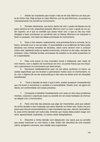 1. Admito ser impotente para mudar o fato de ter sido Mórmon por boa par-
te da minha vida. Seja porque eu nasci Mórmon, por ter pais Mórmons, ou porque eu
voluntariamente me converti ao mormonismo;

       2. Percebo claramente, que tenho dentro de mim o poder de libertar-me da
parte sombria do meu prejudicial passado Mórmon (com ou sem a ajuda de um po-
der superior, se é que eu acredite que possa haver um), e que eu não sou mais
obrigado a fazer promessas ou convênios que os líderes Mórmons me induziram a
fazer no passado, com base em falsas promessas do mormonismo.

       3. Faço a mim mesmo, solenemente, uma promessa firme e convicta, de no
futuro, somente ouvir a voz da razão. A racionalidade e as evidências de fatos serão
decisivas nas minhas tomadas de decisões, sobre como deverei viver e conduzir
minha vida, rejeitando todos os apelos emocionais, inclusive os de culpa, indução de
ameaças, mitos, histórias bonitas, promessas de castelos ou de seres suspensos no
ar e superstições.

      4. Faço uma busca no meu inventário moral e intelectual, sem medo de
mim mesmo, com o objetivo de reconhecer em mim, os pontos fracos que me induzi-
ram a permanecer no mormonismo por tanto tempo.
      5. Escreverei detalhadamente para me dar plena confiança no futuro, as
razões específicas que me levaram a permanecer muitos anos no mormonismo. Is-
so, com o objetivo de me dar autoconfiança e não mais me deixar errar em situações
semelhantes.

       6.   Tomo a decisão de fazer o que é certo, aceitar quaisquer consequências
que me levem a reconhecer a verdade e a racionalidade. Decido viver, de agora em
diante, em conformidade com esses preceitos.

       7. Começarei a trabalhar imediatamente com cada um dos meus problemas
mentais, corporais e espirituais (caso eu acredite em tal coisa) herdados da intrínse-
ca relação com o mormonismo.

       8. Farei uma lista das pessoas que julgo ser importantes, para que saibam
da minha decisão e das mudanças que estou fazendo na minha vida. Quero me pre-
parar para discutir emocionalmente e mais importante que isso, discutir racionalmen-
te, essa minha decisão com todos eles. Entendo que muitas delas podem reagir com
raiva, agressividade, explosões, ou outras coisas desagradáveis.

      9. Discutirei a minha decisão com elas(exceto nos casos que eu acredito
que possa machucar ou criar danos a elas. Então não discutirei) de uma maneira
calma, amigável e amorosa, sem rebater seus argumentos.


                                                                                  104
 