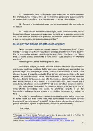 10. Continuarei a fazer um inventário pessoal em meu lar. Onde eu encon-
trar artefatos, livros, revistas, filmes do mormonismo, considerarei cuidadosamente,
se essas coisas podem fazer parte de minha vida ou se devo descartá-las.

      11. Buscarei a verdade onde quer que eu possa encontrá-la, seja religiosa
ou secular.

       12. Tendo tido um despertar de renovação, como resultado destes passos,
tentarei ser útil para recuperar outras pessoas ou ajudá-las a repugnar o mormonis-
mo. Usarei todas as minhas forças para isso, escrevendo, falando ou demonstrando
o que é o mormonismo por experiências adquiridas.25

DUAS CATEGORIAS DE MÓRMONS CONVICTOS!

      Existe uma comunidade na internet chamada “Ex-Mórmons Brasil”. Vascu-
lhando os tópicos que já foram discutidos no passado, encontrei um do ano de 2007.
Era de uma mulher, ex-membro da Igreja de Jesus Cristo dos Santos dos Últimos
Dias. A autora colocou exatamente o título acima: “Duas categorias de Mórmons
convictos”!
      Neste artigo vou usar as mesmas palavras dela:

       “Nos últimos tempos, ao refletir sobre os inúmeros absurdos e disparates fla-
grantes das doutrinas e práticas SUDs, sobre seus inadmissíveis desmandos, seu
passado negro, sua manipulação infame, sua extorsão descarada e tantos outros
abusos, cheguei à seguinte conclusão: Para ser um Mórmon convicto, só há duas
opções: ser muito INGENUO ou ser muito DESONESTO. Atenção! Nem estou en-
trando no terreno pantanoso dos que são Mórmons por tradição familiar, mas que
nem levam a religião a serio e estão lá por mero comodismo, sem cumprir tudo à
risca. Estou falando dos Mórmons CONVICTOS e que acreditam e seguem mesmo.
       Não vejo outras explicações. Os absurdos saltam tanto aos olhos que só
uma profunda ingenuidade seria capaz de ignorá-los. (Ligada a um for-
te misticismo e obscurantismo e a vontade incontrolável de crer em algo, seja o que
for.)
       Ou então, no segundo caso, trata-se de um oportunismo a toda a prova: eles
no fundo sabem que tudo é uma farsa, mas porinteresses vários fingem acreditar
(mentem até para si mesmos) e JAMAIS darão o braço a torcer. (Uma mistura ex-
plosiva de cinismo, orgulho, maquiavelismo, covardia e desonestidade.)

      Duas coisas

25
   Adaptado por Antonio Carlos Popinhaki a partir dos 12 passos de Matt B e Packham Ri-
chard, http://www.exmormonfoundation.org/12step.html
Também disponível em:http://www.jeremiahfilms.com/secretworldmormonism/
Site da Imagem: http://adiseasecalledaddiction.blogspot.com/2009_11_01_archive.html
                                                                                   105
 