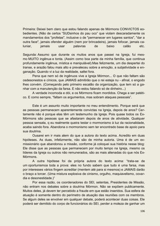 Primeira: Deixei bem claro que estou falando apenas de Mórmons CONVICTOS eo-
bedientes. (Não de certos “SUDsinhos do pau oco” que violam descaradamente os
mandamentos dos "profetas", inclusive o de "permanecer em lugares santos", "dar a
outra face", jamais ofender alguém (nem por brincadeira), jamais fofocar, jamais ca-
luniar,      jamais      usar     palavras      de       baixo       calão      etc.

Segunda: Assumo que durante os muitos anos que passei na Igreja, fui mes-
mo MUITO ingênua e tonta. (Assim como boa parte da minha família, que continua
profundamente ingênua, mística e manipulável).Mas felizmente, um dia despertei do
transe, e arazão falou mais alto e prevaleceu sobre a emoção, a subjetividade e en-
ganação. Quando vi a luz da realidade, saltei fora.
       Pena que nem só de ingênuos vive a Igreja Mórmon... O que não faltam são
osdesonestos e cínicos, que JAMAIS admitirão que o rei esteja nu - afinal, o engodo
lhes convém. (Começando pelo primeiro escalão da organização, que tem só a ga-
nhar com a manutenção da farsa. E não estou falando só de dinheiro...)
       A verdade incomoda e dói, e os Mórmons ficam mordidos. Chega a ser patéti-
co. E como sempre, “faltam os argumentos, mas sobram ataques pessoais”.

       Este é um assunto muito importante no meu entendimento. Porque será que
as pessoas permanecem aparentemente convictas na Igreja, depois de anos? Cer-
tamente não é porque elas têm um testemunho da Igreja. Pois quase todos os Ex-
Mórmons são pessoas que se afastaram depois de anos de atividade. Qualquer
pessoa sensata, q eu realmente queira testar o mormonismo à luz da racionalidade,
acaba saindo fora. Abandona o mormonismo sem ter encontrado base de apoio para
sua doutrina.
       Ousarei em ir mais alem do que a autora do texto acima. Acredito em duas
hipóteses. As duas, infelizmente, não são de minha autoria. Uma é de um ex-
missionário que abandonou a missão, conforme já coloquei sua história nesse blog:
Ele disse que as pessoas que permanecem por muito tempo na Igreja, mesmo os
líderes da Igreja ou outros não remunerados, são as mais alienadas do que nós Ex-
Mórmons.
       A outra hipótese foi da própria autora do texto acima: “trata-se de
um oportunismoa toda a prova: eles no fundo sabem que tudo é uma farsa, mas
por interesses vários fingem acreditar (mentem até para si mesmos) e JAMAIS darão
o braço a torcer. (Uma mistura explosiva de cinismo, orgulho, maquiavelismo, covar-
dia e desonestidade.)”
       Por essa razão, os coordenadores do SEI, setentas, Presidentes de Missão,
não entram nos debates sobre a doutrina Mórmon. Não se expõem publicamente.
Muitos deles, já devem ter percebido a fraude em que estão inseridos. Sua esfera de
atuação é somente dentro do perímetro de atuação das reuniões com os membros.
Se algum deles se envolver em qualquer debate, poderá acontecer duas coisas. Ele
poderá ser demitido do corpo de funcionários do SEI, perder a moleza de ganhar um

                                                                                106
 