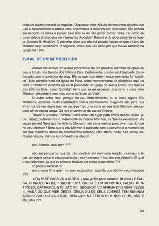 polpudo salário mensal de regalias. Ou passar pelo ridículo de encontrar alguém que
use a racionalidade e rebata com argumentos a doutrina em discussão. Ele poderá
ser exposto na mídia e passar pelo ridículo de não poder provar nada. Tal como al-
guns vídeos já expostos na internet do “Apóstolo” Ballard e do ex-presidente da Igre-
ja, Gordon B. Hinckley. O primeiro disse que não há provas físicas de que o Livro de
Mórmon seja verdadeiro. O segundo, disse que não sabe por que houve racismo na
Igreja até 1978.

E-MAIL DE UM MEMBRO SUD!

       Abaixo transcrevo um e-mail proveniente de um provável membro da Igreja de
Jesus Cristo dos Santos dos Últimos Dias. Certamente, o autor está bastante trans-
tornado com o conteúdo do blog. Ele diz que num determinado momento foi “católi-
co”. Não acredita mais na figura do Papa, como representante da divindade aqui na
terra. Entretanto! Acredita no atual presidente da Igreja de Jesus Cristo dos Santos
dos Últimos Dias, como “profeta”. Acha que se eu escrever uma carta a esse líder
Mórmon, ele poderá tirar meu nome do “Livro da Vida”.
       O autor acha isso, porque no seu entendimento, eu e mais alguns Ex-
Mórmons, estamos muito insatisfeitos com o mormonismo. Segundo ele, para nos
livrarmos de vez deste mal, se escrevermos uma carta ao seu líder Mórmon, ele po-
derá aliviar nossa carga. Ou nos encaminhar de vez ao inferno.
       Talvez o pretenso “profeta” escolhesse um lugar para irmos depois dessa vi-
da. Talvez pudéssemos ir diretamente ao inferno Mórmon, as “trevas exteriores”. Às
vezes penso! Será que no inferno Mórmon, não seria melhor para vivermos do que
no céu Mórmon? Será que o céu Mórmon é parecido com o convívio e a maneira de
ser dos membros atuais do mormonismo terreno? Não alterei nada, não corrigi ne-
nhuma vírgula. Vamos ao conteúdo na íntegra!

      ola, Antonio, tudo bem ???

       não sei porque vc que diz não acreditar em nenhuma religião, resolveu criti-
car, perseguir unica e exclusivamente o mormonismo !!! isto me soa estranho !!! qual
o seu interesse, já que vc colocou duvidas até sobre jesus cristo ???
       vc pode e explicar ??
       outra coisa !!! a quem vc quer se justuficar dizendo que não foi excumungado
???
        ORA !!! SE PARA VC A IGREJA ( que vc fez parte durante 18 anos ) É FAL-
SA, O PROFETA QUE FUNDOU ESTA IGREJA É UM MONSTRO, FALSO, MEN-
TIROSO, CARRASCO, ETC, ETC !!!!! SEGUNDO VC AFIRMA DIVERSAS VEZES
!!! NADA DO QUE VIER DESTA IGREJA OU DE SEUS LIDERES TEM NENHUM
SIGNIFICADO OU VALIDADE, NEM AQUI NA TERRA NEM NOS CEUS, NÃO É
MESMO ???


                                                                                 107
 