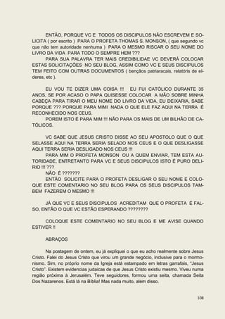ENTÃO, PORQUE VC E TODOS OS DISCIPULOS NÃO ESCREVEM E SO-
LICITA ( por escrito ) PARA O PROFETA THOMAS S. MONSON, ( que segundo vc
que não tem autoridade nenhuma ) PARA O MESMO RISCAR O SEU NOME DO
LIVRO DA VIDA PARA TODO O SEMPRE HEM ???
       PARA SUA PALAVRA TER MAIS CREDIBILIDAE VC DEVERÁ COLOCAR
ESTAS SOLICITAÇÕES NO SEU BLOG, ASSIM COMO VC E SEUS DISCIPULOS
TEM FEITO COM OUTRAS DOCUMENTOS ( bençãos patriaracais, relatóris de el-
deres, etc ).

     EU VOU TE DIZER UMA COISA !!! EU FUI CATÓLICO DURANTE 35
ANOS, SE POR ACASO O PAPA QUISESSE COLOCAR A MÃO SOBRE MINHA
CABEÇA PARA TIRAR O MEU NOME DO LIVRO DA VIDA, EU DEIXARIA, SABE
PORQUE ??? PORQUE PARA MIMI NADA O QUE ELE FAZ AQUI NA TERRA É
RECONHECIDO NOS CEUS.
     POREM ISTO É PARA MIM !!! NÃO PARA OS MAIS DE UM BILHÃO DE CA-
TÓLICOS.

       VC SABE QUE JESUS CRISTO DISSE AO SEU APOSTOLO QUE O QUE
SELASSE AQUI NA TERRA SERIA SELADO NOS CEUS E O QUE DESLIGASSE
AQUI TERRA SERIA DESLIGADO NOS CEUS !!!
       PARA MIM O PROFETA MONSON OU A QUEM ENVIAR, TEM ESTA AU-
TORIDADE, ENTRETANTO PARA VC E SEUS DISCIPULOS ISTO É PURO DELI-
RIO !!! ???
       NÃO É ???????
       ENTÃO SOLICITE PARA O PROFETA DESLIGAR O SEU NOME E COLO-
QUE ESTE COMENTARIO NO SEU BLOG PARA OS SEUS DISCIPULOS TAM-
BEM FAZEREM O MESMO !!!

     JÁ QUE VC E SEUS DISCIPULOS ACREDITAM QUE O PROFETA É FAL-
SO, ENTÃO O QUE VC ESTÃO ESPERANDO ????????

     COLOQUE ESTE COMENTARIO NO SEU BLOG E ME AVISE QUANDO
ESTIVER !!

      ABRAÇOS

       Na postagem de ontem, eu já expliquei o que eu acho realmente sobre Jesus
Cristo. Falei do Jesus Cristo que virou um grande negócio, inclusive para o mormo-
nismo. Sim, no próprio nome da Igreja está estampado em letras garrafais, “Jesus
Cristo”. Existem evidencias judaicas de que Jesus Cristo existiu mesmo. Viveu numa
região próxima à Jerusalém. Teve seguidores, formou uma seita, chamada Seita
Dos Nazarenos. Está lá na Bíblia! Mas nada muito, além disso.


                                                                              108
 