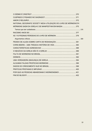 O DÍZIMO É CRISTÃO? ........................................................................................... 370
CUSPINDO E PISANDO NO SAGRADO?................................................................ 371
AMOR E RELIGIÃO! ................................................................................................. 372
NATIONAL GEOGRAFIC SOCIETY NEGA UTILIZAÇÃO DO LIVRO DE MÓRMON!374
MÓRMONS SAEM DA IGREJA E SE MANIFESTAM EM MASSA ........................... 375
   Temos que ser cuidadosos ......................................................................................................... 376
RACISMO ANOS 80! ................................................................................................ 377
AS 116 PÁGINAS PERDIDAS DO LIVRO DE MÓRMON ......................................... 378
   Argumentos críticos ..................................................................................................................... 380
PEDIDO DE AJUDA SOBRE CARTA DE RESIGNAÇÃO ......................................... 381
CHRIS BEERS – UMA TRÁGICA HISTÓRIA DE VIDA ............................................ 384
CARACTERÍSTICAS AGRESSIVAS! ....................................................................... 388
O NEGÓCIO DA IGREJA NÃO É A IGREJA! ........................................................... 389
FALTA DE MORMONS NO BRASIL ......................................................................... 391
DÍZIMOS................................................................................................................... 392
UMA VERDADEIRA (BAGUNÇA) DE IGREJA ......................................................... 394
ALGUMAS FALSAS PROFECIAS MORMONS ........................................................ 396
DADOS DO CRESCIMENTO SUD NO BRASIL ....................................................... 398
PRÁTICAS PROFANAS E IMPURAS! ...................................................................... 400
POR QUE AS PESSOAS ABANDONAM O MORMONISMO! ................................... 401
FIM DO BLOG!!!!! ..................................................................................................... 402




                                                                                                                                            10
 