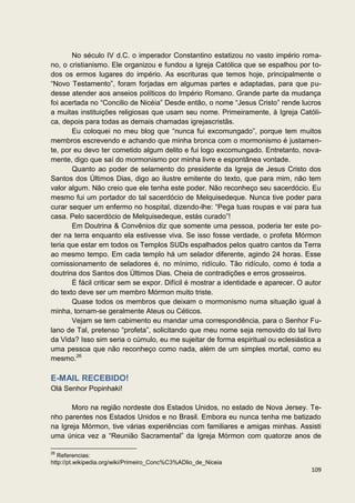 No século IV d.C. o imperador Constantino estatizou no vasto império roma-
no, o cristianismo. Ele organizou e fundou a Igreja Católica que se espalhou por to-
dos os ermos lugares do império. As escrituras que temos hoje, principalmente o
“Novo Testamento”, foram forjadas em algumas partes e adaptadas, para que pu-
desse atender aos anseios políticos do Império Romano. Grande parte da mudança
foi acertada no “Concilio de Nicéia” Desde então, o nome “Jesus Cristo” rende lucros
a muitas instituições religiosas que usam seu nome. Primeiramente, à Igreja Católi-
ca, depois para todas as demais chamadas igrejascristãs.
       Eu coloquei no meu blog que “nunca fui excomungado”, porque tem muitos
membros escrevendo e achando que minha bronca com o mormonismo é justamen-
te, por eu devo ter cometido algum delito e fui logo excomungado. Entretanto, nova-
mente, digo que saí do mormonismo por minha livre e espontânea vontade.
       Quanto ao poder de selamento do presidente da Igreja de Jesus Cristo dos
Santos dos Últimos Dias, digo ao ilustre emitente do texto, que para mim, não tem
valor algum. Não creio que ele tenha este poder. Não reconheço seu sacerdócio. Eu
mesmo fui um portador do tal sacerdócio de Melquisedeque. Nunca tive poder para
curar sequer um enfermo no hospital, dizendo-lhe: “Pega tuas roupas e vai para tua
casa. Pelo sacerdócio de Melquisedeque, estás curado”!
       Em Doutrina & Convênios diz que somente uma pessoa, poderia ter este po-
der na terra enquanto ela estivesse viva. Se isso fosse verdade, o profeta Mórmon
teria que estar em todos os Templos SUDs espalhados pelos quatro cantos da Terra
ao mesmo tempo. Em cada templo há um selador diferente, agindo 24 horas. Esse
comissionamento de seladores é, no mínimo, ridículo. Tão ridículo, como é toda a
doutrina dos Santos dos Últimos Dias. Cheia de contradições e erros grosseiros.
       É fácil criticar sem se expor. Difícil é mostrar a identidade e aparecer. O autor
do texto deve ser um membro Mórmon muito triste.
       Quase todos os membros que deixam o mormonismo numa situação igual à
minha, tornam-se geralmente Ateus ou Céticos.
       Vejam se tem cabimento eu mandar uma correspondência, para o Senhor Fu-
lano de Tal, pretenso “profeta”, solicitando que meu nome seja removido do tal livro
da Vida? Isso sim seria o cúmulo, eu me sujeitar de forma espiritual ou eclesiástica a
uma pessoa que não reconheço como nada, além de um simples mortal, como eu
mesmo.26

E-MAIL RECEBIDO!
Olá Senhor Popinhaki!

       Moro na região nordeste dos Estados Unidos, no estado de Nova Jersey. Te-
nho parentes nos Estados Unidos e no Brasil. Embora eu nunca tenha me batizado
na Igreja Mórmon, tive várias experiências com familiares e amigas minhas. Assisti
uma única vez a “Reunião Sacramental” da Igreja Mórmon com quatorze anos de

26
   Referencias:
http://pt.wikipedia.org/wiki/Primeiro_Conc%C3%ADlio_de_Niceia
                                                                                    109
 