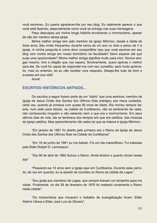 você escreveu. Eu queria agradecer-lhe por seu blog. Eu realmente aprecio o que
você está fazendo, especialmente como você se entrega nas suas mensagens.
        Peço desculpas por minha longa história envolvendo o mormonismo, apesar
de não ser membro dessa igreja.
        Minha melhor amiga tem sido membro da Igreja Mórmon, desde a idade de
doze anos. Seu irmão frequentou durante cerca de um ano ou dois e parou de ir à
igreja. A minha pergunta é como devo compartilhar isso que você escreve em seu
blog com minha amiga em nosso dormitório na faculdade? Devo esperar até que
surja uma oportunidade? Minha melhor amiga significa muito para mim. Somos ami-
gas mesmo, fora a religião que nos separa. Sinceramente, quero apenas o melhor
para ela. Se você for capaz de responder-me com seu conselho, será muito aprecia-
do, mas eu entendo, se eu não receber uma resposta. Desejo-lhe tudo de bom e
sucesso em sua vida!
        Anne!

ESCRITOS HISTÓRICOS ANTIGOS...

       Os escritos a seguir fazem parte de um “diário” que uma senhora, membro da
Igreja de Jesus Cristo dos Santos dos Últimos Dias entregou aos meus cuidados,
certa vez, quando já contava com quase 90 anos de idade. Ela morreu tempos de-
pois, num asilo para idosos, na cidade de Curitibanos, não se lembrando de nada,
não conhecendo ninguém e não sabendo nem o que era o mormonismo. Em seus
últimos dias de vida, ela se lembrava dos tempos em que era católica, das músicas
da Igreja católica. Mas aparentemente não sabia do que se tratava a Igreja Mórmon.

       “Em janeiro de 1961 foi aberto pela primeira vez o Ramo da Igreja de Jesus
Cristo dos Santos dos Últimos Dias na Cidade de Curitibanos”

      “Em 18 de junho de 1961 eu me batizei. Foi um dia maravilhoso. Fui batizada
pelo Elder Robert D. Lamoreaux”.

        “Dia 06 de abril de 1962 fechou o Ramo. Ainda lembro o quanto chorei nesse
dia!”

       “Passaram-se 14 anos sem a Igreja aqui em Curitibanos. Durante esse perío-
do, de vez em quando, eu ia assistir às reuniões no Ramo da cidade de Lages”.

        “Sou grata aos membros de Lages, que sempre tiravam um tempinho para me
visitar. Finalmente, no dia 26 de fevereiro de 1976 foi reaberto novamente o Ramo
nesta cidade”.

     “Os missionários que iniciaram o trabalho de evangelização foram: Elder
Walmir Utrera e Elder José Luiz de Oliveira”.

                                                                               111
 