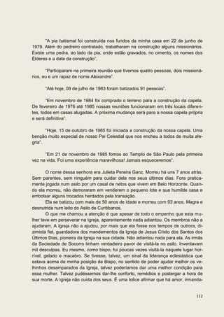 “A pia batismal foi construída nos fundos da minha casa em 22 de junho de
1979. Além do pedreiro contratado, trabalharam na construção alguns missionários.
Existe uma pedra, ao lado da pia, onde estão gravados, no cimento, os nomes dos
Élderes e a data da construção”.

       “Participaram na primeira reunião que tivemos quatro pessoas, dois missioná-
rios, eu e um rapaz de nome Alexandre”.

      “Até hoje, 08 de julho de 1983 foram batizados 91 pessoas”.

       “Em novembro de 1984 foi comprado o terreno para a construção da capela.
De fevereiro de 1976 até 1985 nossas reuniões funcionaram em três locais diferen-
tes, todos em casas alugadas. A próxima mudança será para a nossa capela própria
e será definitiva”.

       “Hoje, 15 de outubro de 1985 foi iniciada a construção da nossa capela. Uma
benção muito especial de nosso Pai Celestial que nos encheu a todos de muita ale-
gria”.

      “Em 21 de novembro de 1985 fomos ao Templo de São Paulo pela primeira
vez na vida. Foi uma experiência maravilhosa! Jamais esqueceremos”.

        O nome dessa senhora era Julieta Pereira Ganz. Morreu há uns 7 anos atrás.
Sem parentes, sem ninguém para cuidar dela nos seus últimos dias. Fora pratica-
mente jogada num asilo por um casal de netos que vivem em Belo Horizonte. Quan-
do ela morreu, não demoraram em venderem o pequeno lote e sua humilde casa e
embolsar alguns trocados herdados pela transação.
        Ela se batizou com mais de 50 anos de idade e morreu com 93 anos. Magra e
desnutrida num leito do Asilo de Curitibanos.
        O que me chamou a atenção é que apesar de todo o empenho que esta mu-
lher teve em perseverar na Igreja, aparentemente nada adiantou. Os membros não a
ajudaram. A Igreja não a ajudou, por mais que ela fosse nos tempos de outrora, di-
zimista fiel, guardadora dos mandamentos da Igreja de Jesus Cristo dos Santos dos
Últimos Dias, pioneira da Igreja na sua cidade. Não adiantou nada para ela. As irmãs
da Sociedade de Socorro tinham verdadeiro pavor de visitá-la no asilo. Inventavam
mil desculpas. Eu mesmo, como bispo, fui poucas vezes visitá-la naquele lugar hor-
rível, gelado e macabro. Se tivesse, talvez, um sinal da liderança eclesiástica que
estava acima de minha posição de Bispo, no sentido de poder ajudar melhor os ve-
lhinhos desamparados da Igreja, talvez poderíamos dar uma melhor condição para
essa mulher. Talvez pudéssemos dar-lhe conforto, remédios e postergar a hora de
sua morte. A Igreja não cuida dos seus. É uma tolice afirmar que há amor, irmanda-


                                                                                112
 