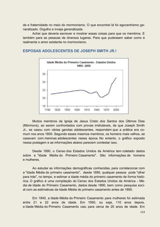de e fraternidade no meio do mormonismo. O que encontrei lá foi egocentrismo ge-
neralizado. Orgulho e inveja generalizada.
       Achei que deveria escrever e mostrar essas coisas para que os membros. E
também para as pessoas de diversos lugares. Para que pudessem saber como é
realmente o amor existente no mormonismo.

ESPOSAS ADOLESCENTES DE JOSEPH SMITH JR.!




       Muitos membros da Igreja de Jesus Cristo dos Santos dos Últimos Dias
(Mórmons), ao serem confrontados com provas irrefutáveis, de que Joseph Smith
Jr., se casou com várias garotas adolescentes, respondem que a prática era co-
mum nos anos 1800. Segundo esses mesmos membros, os homens mais velhos, se
casavam com meninas adolescentes nessa época. No entanto, o gráfico exposto
nessa postagem e as informações abaixo parecem contestar isso.

      Desde 1890, o Censo dos Estados Unidos da América tem coletado dados
sobre a "Idade Média do Primeiro Casamento". São informações de homens
e mulheres.

       Ao estudar as informações demográficas conhecidas, para correlacionar com
a "Idade Média do primeiro casamento", desde 1890, qualquer pessoa pode "olhar
para trás", no tempo, e estimar a idade média do primeiro casamento de forma histó-
rica. O gráfico é uma compilação do Censo dos Estados Unidos da América - Mé-
dia de Idade do Primeiro Casamento, dados desde 1890, bem como pesquisa soci-
al com as estimativas da Idade Média do primeiro casamento antes de 1890.

      Em 1840, a Idade Média do Primeiro Casamento para mulheres foi estimada
entre 21 e 22 anos de idade. Em 1950, ou seja, 110 anos depois,
a Idade Média do Primeiro Casamento caiu para cerca de 20 anos de idade. Em
                                                                               113
 