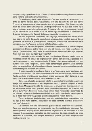 ocorreu comigo quando eu tinha 17 anos. Finalmente eles conseguiram me conven-
cer a visitar o culto deles em um domingo.
        Eu sendo preguiçoso, acordei por cutucões para levantar e me arrumar, pois
tinha ido dormir na casa deles. Obviamente, com falta de ânimo fui com eles perder
3 horas de sono com uma coisa que não leva a lugar nenhum. Sim, leva a cegueira
total, de acordo como um amigo de um blog sempre diz. Na aula dos jovens rapa-
zes, o professor era muito mal encarado. O pessoal não era nem um pouco recepti-
vo, eu parecia um ET lá dentro. Fui a fim de ver algo interessante e vi só falarem de
Dízimos, de testemunho (falsos), do famoso calorzinho no peito e etc.
        Na hora do principal culto deles, uma bagunça, lembro-me bem de um “irmão”
que estava na porta da capela preenchendo uma papeleta. Lembro que era de pa-
gamentos de dízimos, e quase gritando falava para o bispo e as pessoas que esta-
vam perto, que “ele” pagava o dízimo, só faltava falar o valor.
        Tanto que na aula dos jovens, fui ensinado a ser humilde, e falaram daquela
passagem da bíblia da pobre viúva com uma só moeda, e os ricos se achando na
praça... (se me lembro bem). Qual é a moral desses Mórmons? Não faça o que eu
faço, mas faça o que eu digo? Que vergonha!
        Começando oculto, aquele dia era um domingo diferente, onde todos os
membros subiam no altar, e se “expressavam”. Sendo bem sincero, vi pessoas cho-
rando ao meu redor, mas eu não entendia. Existiam crianças correndo prá todo lado
durante esse culto “sagrado”, tirando toda concentração possível, pais correndo
atrás para segurá-las, afinal aquelas mulheres chorando pareciam aquelas que são
contratadas para chorarem em velórios.
        O bispo, naquele tempo falava, falava e se “expressava tanto que isso é ver-
dadeiro” e blá blá blá... Em nenhum momento me senti tocado com as palavras dele.
Tanto que hoje, o tal bispo se “apostatou” (modo Mórmon de falar) da igreja, e hoje
mora com sua família em Bujaru, perto de Belém do Pará.
        Bom, essa situação que passei, não foi o que me fez ter um lado negativo da
igreja, mas ajudou muito tendo isso de primeira vista. O que me intriga foi a persis-
tência deles. Meus parentes são tão chatos, que já enviaram os élderes aqui em ca-
sa milhares de vezes, tanto que nem tenho mais constrangimento em dizer um sim-
ples e duro “Não”. Recebo e-mails, meus primos ficam “enchendo o saco” todo dia
na internet, os homens da ala vem aqui direto e eu só fico enrolando, mesmo porque
eu já disse “não” uma vez, parece que eles esquecem e voltam de novo.
        Tenho amigos da igreja também, respeito a decisão deles, mas deixem que
eu siga o meu rumo sozinho, não preciso ter esse “conforto espiritual e financeiro”
que nos “oferecem”.
        Os Mórmons tem uma persistência, que não sei da onde vem essa vontade...
Tudo isso que digo não pode ser convincente, mas é a realidade dos Mórmons. Eles
estão apelando a qualquer um. Praticamente forçando-os a se batizarem. E o inte-
ressante é que depois de batizados, os élderes somem do mapa, ninguém da igreja
está nem aí com você, isso falo por experiência própria, pois meu amigo Mórmon
relatou-me uma vez.

                                                                                 115
 