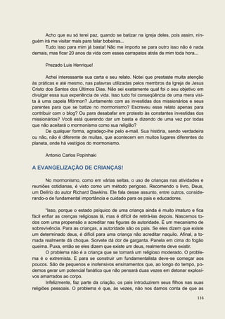Acho que eu só terei paz, quando se batizar na igreja deles, pois assim, nin-
guém irá me visitar mais para falar bobeiras...
      Tudo isso para mim já basta! Não me importo se para outro isso não é nada
demais, mas ficar 20 anos da vida com esses carrapatos atrás de mim toda hora...

      Prezado Luis Henrique!

       Achei interessante sua carta e seu relato. Notei que prestaste muita atenção
às práticas e até mesmo, nas palavras utilizadas pelos membros da Igreja de Jesus
Cristo dos Santos dos Últimos Dias. Não sei exatamente qual foi o seu objetivo em
divulgar essa sua experiência de vida. Isso tudo foi conseqüência de uma mera visi-
ta à uma capela Mórmon? Juntamente com as investidas dos missionários e seus
parentes para que se batize no mormonismo? Escreveu esse relato apenas para
contribuir com o blog? Ou para desabafar em protesto às constantes investidas dos
missionários? Você está querendo dar um basta e dizendo de uma vez por todas
que não aceitará o mormonismo como sua religião?
       De qualquer forma, agradeço-lhe pelo e-mail. Sua história, sendo verdadeira
ou não, não é diferente de muitas, que acontecem em muitos lugares diferentes do
planeta, onde há vestígios do mormonismo.

      Antonio Carlos Popinhaki

A EVANGELIZAÇÃO DE CRIANÇAS!

      No mormonismo, como em várias seitas, o uso de crianças nas atividades e
reuniões cotidianas, é visto como um método perigoso. Recomendo o livro, Deus,
um Delírio do autor Richard Dawkins. Ele fala desse assunto, entre outros, conside-
rando-o de fundamental importância e cuidado para os pais e educadores.

        “Isso, porque o estado psíquico de uma criança ainda é muito imaturo e fica
fácil enfiar as crenças religiosas lá, mas é difícil de retirá-las depois. Nascemos to-
dos com uma propensão a acreditar nas figuras de autoridade. É um mecanismo de
sobrevivência. Para as crianças, a autoridade são os pais. Se eles dizem que existe
um determinado deus, é difícil para uma criança não acreditar naquilo. Afinal, a to-
mada realmente dá choque. Sorvete dá dor de garganta. Panela em cima do fogão
queima. Puxa, então se eles dizem que existe um deus, realmente deve existir.
        O problema não é a criança que se tornará um religioso moderado. O proble-
ma é o extremista. E para se construir um fundamentalista deve-se começar aos
poucos. São de pequenos e inofensivos ensinamentos que, ao longo do tempo, po-
demos gerar um potencial fanático que não pensará duas vezes em detonar explosi-
vos amarrados ao corpo.
        Infelizmente, faz parte da criação, os pais introduzirem seus filhos nas suas
religiões pessoais. O problema é que, às vezes, não nos damos conta de que as

                                                                                   116
 