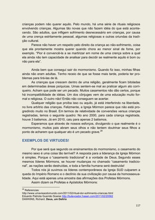 crianças podem não querer aquilo. Pelo mundo, há uma série de rituais religiosos
envolvendo crianças. Algumas tão novas que não fazem idéia do que está aconte-
cendo. São adultos, que infligem sofrimento desnecessário em crianças, por causa
de uma crença estritamente pessoal, algumas religiosas e outras oriundas da tradi-
ção cultural.
       Parece não haver um respeito pelo direito da criança ao não-sofrimento, coisa
que ela prontamente mostra querer quando chora ao menor sinal de fome, por
exemplo. “Pior é convencê-la a se martirizar em nome de uma crença sobre a qual
ela ainda não tem capacidade de analisar para decidir se realmente aquilo é bom ou
não para ela”.

       Ainda bem que consegui sair do mormonismo. Quando fiz isso, minhas filhas
ainda não eram adultas. Tenho receio de que se fosse mais tarde, poderia ter pro-
blemas para tirá-las de lá.
       As crianças que crescem dentro de uma religião, geralmente ficam bitoladas
em determinadas áreas psíquicas. Umas sentem-se mal ao praticar algum ato corri-
queiro. Acham que pode ser um pecado. Muitos casamentos não dão certos, porque
há incompatibilidade de idéias. Um dos cônjuges vem de uma educação muito for-
mal e religiosa. O outro não! Então não conseguem se acertar.
       Qualquer religião que proíba isso ou aquilo, já está interferindo na liberdade,
no livre arbítrio das crianças. Felizmente, a Igreja Mórmon parece que não está pro-
gredindo muito no Brasil. Em termos de relatividade de conversões versus crianças
registradas, temos o seguinte quadro: No ano 2000, para cada criança registrada,
houve 3 batismos. Já em 2010, caiu para apenas 2 batismos.
       Esperamos que através de nossos esforços, divulgando o que realmente é o
mormonismo, muitos pais abram seus olhos e não tentem doutrinar seus filhos a
ponto de acharem que qualquer ato é um pecado grave.28

EXEMPLOS DE VIRTUDES!

       Por que será que segundo os ensinamentos do mormonismo, o casamento do
mesmo sexo é uma coisa tão terrível? A resposta para a liderança da Igreja Mórmon
é simples. Porque o “casamento tradicional” é a vontade de Deus. Segundo esses
mesmos líderes Mórmons, se houver mudanças no chamado “casamento tradicio-
nal”, as nações serão destruídas, e toda a família humana será destruída!
       Todos nós já ouvimos os líderes contemporâneos da Igreja SUD culparem a
queda do Império Romano e o declínio da sua civilização por causa da homossexua-
lidade. Aqui está apenas uma amostra das afirmações dos Profetas Mórmons.
       Assim dizem os Profetas e Apóstolos Mórmons:

28
   Referencias:
http://www.umavisaodomundo.com/2011/02/ritual-dor-sofrimento-criancas.html
Eduardo Patriota Gusmão Soares http://bulevoador.haaan.com/2011/02/20562
DAWKINS, Richard. Deus, um Delírio

                                                                                  117
 