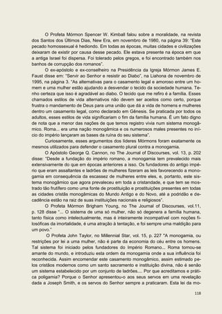 O Profeta Mórmon Spencer W. Kimball falou sobre a moralidade, na revista
dos Santos dos Últimos Dias, New Era, em novembro de 1980, na página 39: “Este
pecado homossexual é hediondo. Em todas as épocas, muitas cidades e civilizações
deixaram de existir por causa desse pecado. Ele estava presente na época em que
a antiga Israel foi dispersa. Foi tolerado pelos gregos, e foi encontrado também nos
banhos de corrupção dos romanos”.
        O ex-apóstolo e ex-conselheiro na Presidência da Igreja Mórmon James E.
Faust disse em: “Servir ao Senhor e resistir ao Diabo”, na Liahona de novembro de
1995, na página 3. “As alternativas para o casamento legal e amoroso entre um ho-
mem e uma mulher estão ajudando a desvendar o tecido da sociedade humana. Te-
nho certeza que isso é agradável ao diabo. O tecido que me refiro é a família. Esses
chamados estilos de vida alternativos não devem ser aceitos como certo, porque
frustra o mandamento de Deus para uma união que dá a vida de homens e mulheres
dentro um casamento legal, como declarado em Gênesis. Se praticada por todos os
adultos, esses estilos de vida significariam o fim da família humana. É um fato digno
de nota que a menor das nações de que temos registro vivia num sistema monogâ-
mico. Roma... era uma nação monogâmica e os numerosos males presentes no iní-
cio do império lançaram as bases da ruína do seu sistema”.
        Curiosamente, esses argumentos dos líderes Mórmons foram exatamente os
mesmos utilizados para defender o casamento plural contra a monogamia.
        O Apóstolo George Q. Cannon, no The Journal of Discourses, vol. 13, p. 202
disse: “Desde a fundação do império romano, a monogamia tem prevalecido mais
extensivamente do que em épocas anteriores a isso. Os fundadores do antigo impé-
rio que eram assaltantes e ladrões de mulheres fizeram as leis favorecendo a mono-
gamia em consequência da escassez de mulheres entre eles, e, portanto, este sis-
tema monogâmico que agora prevaleceu em toda a cristandade, e que tem se mos-
trado tão frutífero como uma fonte de prostituição e prostituições presentes em todas
as cidades cristãs monogâmicas do Mundo Antigo e do Novo, até a podridão e de-
cadência estão na raiz de suas instituições nacionais e religiosos”.
        O Profeta Mórmon Brigham Young, no The Journal of Discourses, vol.11,
p. 128 disse “... O sistema de uma só mulher, não só degenera a família humana,
tanto física como intelectualmente, mas é inteiramente incompatível com noções fi-
losóficas da imortalidade, é uma atração à tentação, e foi sempre uma maldição para
um povo.”
        O Profeta John Taylor, no Millennial Star, vol. 15, p. 227 "A monogamia, ou
restrições por lei a uma mulher, não é parte da economia do céu entre os homens.
Tal sistema foi iniciado pelos fundadores do Império Romano... Roma tornou-se
amante do mundo, e introduziu esta ordem da monogamia onde a sua influência foi
reconhecida. Assim encomendar este casamento monogâmico, assim estimado pe-
los cristãos modernos como um santo sacramento e instituição divina, não é senão
um sistema estabelecido por um conjunto de ladrões.... Por que acreditamos e práti-
ca poligamia? Porque o Senhor apresentou-o aos seus servos em uma revelação
dada a Joseph Smith, e os servos do Senhor sempre a praticaram. Esta lei da mo-

                                                                                 118
 