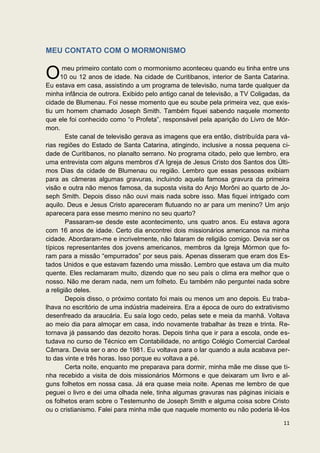 MEU CONTATO COM O MORMONISMO


O      meu primeiro contato com o mormonismo aconteceu quando eu tinha entre uns
      10 ou 12 anos de idade. Na cidade de Curitibanos, interior de Santa Catarina.
Eu estava em casa, assistindo a um programa de televisão, numa tarde qualquer da
minha infância de outrora. Exibido pelo antigo canal de televisão, a TV Coligadas, da
cidade de Blumenau. Foi nesse momento que eu soube pela primeira vez, que exis-
tiu um homem chamado Joseph Smith. Também fiquei sabendo naquele momento
que ele foi conhecido como “o Profeta”, responsável pela aparição do Livro de Mór-
mon.
        Este canal de televisão gerava as imagens que era então, distribuída para vá-
rias regiões do Estado de Santa Catarina, atingindo, inclusive a nossa pequena ci-
dade de Curitibanos, no planalto serrano. No programa citado, pelo que lembro, era
uma entrevista com alguns membros d’A Igreja de Jesus Cristo dos Santos dos Últi-
mos Dias da cidade de Blumenau ou região. Lembro que essas pessoas exibiam
para as câmeras algumas gravuras, incluindo aquela famosa gravura da primeira
visão e outra não menos famosa, da suposta visita do Anjo Morôni ao quarto de Jo-
seph Smith. Depois disso não ouvi mais nada sobre isso. Mas fiquei intrigado com
aquilo. Deus e Jesus Cristo apareceram flutuando no ar para um menino? Um anjo
aparecera para esse mesmo menino no seu quarto?
        Passaram-se desde este acontecimento, uns quatro anos. Eu estava agora
com 16 anos de idade. Certo dia encontrei dois missionários americanos na minha
cidade. Abordaram-me e incrivelmente, não falaram de religião comigo. Devia ser os
típicos representantes dos jovens americanos, membros da Igreja Mórmon que fo-
ram para a missão “empurrados” por seus pais. Apenas disseram que eram dos Es-
tados Unidos e que estavam fazendo uma missão. Lembro que estava um dia muito
quente. Eles reclamaram muito, dizendo que no seu país o clima era melhor que o
nosso. Não me deram nada, nem um folheto. Eu também não perguntei nada sobre
a religião deles.
        Depois disso, o próximo contato foi mais ou menos um ano depois. Eu traba-
lhava no escritório de uma indústria madeireira. Era a época de ouro do extrativismo
desenfreado da araucária. Eu saía logo cedo, pelas sete e meia da manhã. Voltava
ao meio dia para almoçar em casa, indo novamente trabalhar às treze e trinta. Re-
tornava já passando das dezoito horas. Depois tinha que ir para a escola, onde es-
tudava no curso de Técnico em Contabilidade, no antigo Colégio Comercial Cardeal
Câmara. Devia ser o ano de 1981. Eu voltava para o lar quando a aula acabava per-
to das vinte e três horas. Isso porque eu voltava a pé.
        Certa noite, enquanto me preparava para dormir, minha mãe me disse que ti-
nha recebido a visita de dois missionários Mórmons e que deixaram um livro e al-
guns folhetos em nossa casa. Já era quase meia noite. Apenas me lembro de que
peguei o livro e dei uma olhada nele, tinha algumas gravuras nas páginas iniciais e
os folhetos eram sobre o Testemunho de Joseph Smith e alguma coisa sobre Cristo
ou o cristianismo. Falei para minha mãe que naquele momento eu não poderia lê-los

                                                                                  11
 