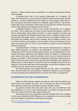 nogamia ... lançou as bases para a prostituição e os males de doenças da natureza
mais revoltante”.
       O Apóstolo Orson Pratt, no The Journal of Discourses, vol. 13 páginas, 195
disse: "Nós respiramos o ar livre, temos os melhores homens que procuram as belas
mulheres, e se eles (não-Mórmons) nos invejam na nossa posição, assim eles po-
dem, porque eles são pobres, tacanhos e revoltantes, raça de homens , que se acor-
rentam até a lei da monogamia e vivem todos os seus dias sob o domínio de uma só
mulher. Eles deveriam se envergonhar de tal conduta”.
       O Apóstolo George A. Smith no The Journal of Discourses, vol. 3 páginas,
291 disse: "Tenho notado que um homem que tem apenas uma esposa, e está incli-
nado a essa doutrina, logo começa a murchar e a secar, enquanto um homem que
vai para a pluralidade de mulheres parece fresco, jovem e enérgico. Porque é isso?
Porque Deus ama aquele homem, e porque ele honra a sua palavra. Alguns de vo-
cês podem não acreditar, mas eu não só acredito, mas eu também sei disso. Para
um homem de Deus que é limitado a uma só mulher é como se ele tivesse uma em-
presa de pequeno porte. Eu não sei o que faríamos se cada um de nós tivéssemos
apenas uma esposa”.
       O Apóstolo Heber C. Kimball, no The Journal of Discourses Vol. 5, página 22
disse: "Basta perguntar a si mesmos, aos historiadores, quando foi introduzida a
monogamia na face da terra? Quando essas pessoas, que se estabeleceram na pe-
nínsula onde agora está Roma, não poderiam roubar as mulheres o suficiente para
terem duas ou três cada, então foi aprovada uma lei que um homem deveria ter
apenas uma mulher. E assim começou a monogamia e a queda do sistema da plura-
lidade. Nos dias de Jesus, Roma, tendo domínio sobre Jerusalém, eles realizaram a
doutrina mais ou menos. Este foi o aumento inicial, e a fundação da doutrina da mo-
nogamia; e nunca até então havia uma lei aprovada, de que temos qualquer conhe-
cimento de que um homem deve ter uma só mulher".
       Os pronunciamentos dos profetas Mórmons de hoje, contra o homossexua-
lismo, não soam para nós como ignorância, intolerância e egoísmo, tais como foram
os pronunciamentos dos profetas Mórmons do século XIX contra a monogamia?29

EX-MORMONS NÃO SÃO ANTIMORMONS!

       Quero me dirigir hoje aos membros da Igreja de Jesus Cristo dos Santos dos
Últimos Dias, que acessam meu blog. Tem um assunto que tem me preocupado
muito. Digo isso, devido aos comentários que tenho recebido no blog.
       Eu gostaria de deixar bem claro para vocês, hoje, que os Ex-Mórmons não
são antiMórmons. É um erro muito grande,quando um membro da Igreja de Jesus
Cristo dos Santos dos Últimos Dias, julga ou afirma isso.
       Quem disse que eu sou inimigo dos membros da Igreja SUD? Que vantagem
eu teria sendo antimembro SUD? Brigando com as pessoas, por causa das minhas
atuais convicções? Certamente eu não teria proveito algum.
29
     Fonte: http://www.i4m.com/think/sexuality/homosexual_ruin.htm
                                                                               119
 