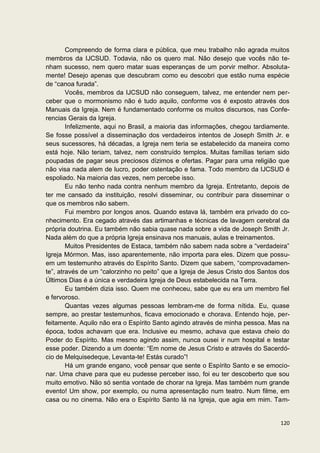 Compreendo de forma clara e pública, que meu trabalho não agrada muitos
membros da IJCSUD. Todavia, não os quero mal. Não desejo que vocês não te-
nham sucesso, nem quero matar suas esperanças de um porvir melhor. Absoluta-
mente! Desejo apenas que descubram como eu descobri que estão numa espécie
de “canoa furada”.
        Vocês, membros da IJCSUD não conseguem, talvez, me entender nem per-
ceber que o mormonismo não é tudo aquilo, conforme vos é exposto através dos
Manuais da Igreja. Nem é fundamentado conforme os muitos discursos, nas Confe-
rencias Gerais da Igreja.
        Infelizmente, aqui no Brasil, a maioria das informações, chegou tardiamente.
Se fosse possível a disseminação dos verdadeiros intentos de Joseph Smith Jr. e
seus sucessores, há décadas, a Igreja nem teria se estabelecido da maneira como
está hoje. Não teriam, talvez, nem construído templos. Muitas famílias teriam sido
poupadas de pagar seus preciosos dízimos e ofertas. Pagar para uma religião que
não visa nada alem de lucro, poder ostentação e fama. Todo membro da IJCSUD é
espoliado. Na maioria das vezes, nem percebe isso.
        Eu não tenho nada contra nenhum membro da Igreja. Entretanto, depois de
ter me cansado da instituição, resolvi disseminar, ou contribuir para disseminar o
que os membros não sabem.
        Fui membro por longos anos. Quando estava lá, também era privado do co-
nhecimento. Era cegado através das artimanhas e técnicas de lavagem cerebral da
própria doutrina. Eu também não sabia quase nada sobre a vida de Joseph Smith Jr.
Nada além do que a própria Igreja ensinava nos manuais, aulas e treinamentos.
        Muitos Presidentes de Estaca, também não sabem nada sobre a “verdadeira”
Igreja Mórmon. Mas, isso aparentemente, não importa para eles. Dizem que possu-
em um testemunho através do Espírito Santo. Dizem que sabem, “comprovadamen-
te”, através de um “calorzinho no peito” que a Igreja de Jesus Cristo dos Santos dos
Últimos Dias é a única e verdadeira Igreja de Deus estabelecida na Terra.
        Eu também dizia isso. Quem me conheceu, sabe que eu era um membro fiel
e fervoroso.
        Quantas vezes algumas pessoas lembram-me de forma nítida. Eu, quase
sempre, ao prestar testemunhos, ficava emocionado e chorava. Entendo hoje, per-
feitamente. Aquilo não era o Espírito Santo agindo através de minha pessoa. Mas na
época, todos achavam que era. Inclusive eu mesmo, achava que estava cheio do
Poder do Espírito. Mas mesmo agindo assim, nunca ousei ir num hospital e testar
esse poder. Dizendo a um doente: “Em nome de Jesus Cristo e através do Sacerdó-
cio de Melquisedeque, Levanta-te! Estás curado”!
        Há um grande engano, você pensar que sente o Espírito Santo e se emocio-
nar. Uma chave para que eu pudesse perceber isso, foi eu ter descoberto que sou
muito emotivo. Não só sentia vontade de chorar na Igreja. Mas também num grande
evento! Um show, por exemplo, ou numa apresentação num teatro. Num filme, em
casa ou no cinema. Não era o Espírito Santo lá na Igreja, que agia em mim. Tam-


                                                                                120
 