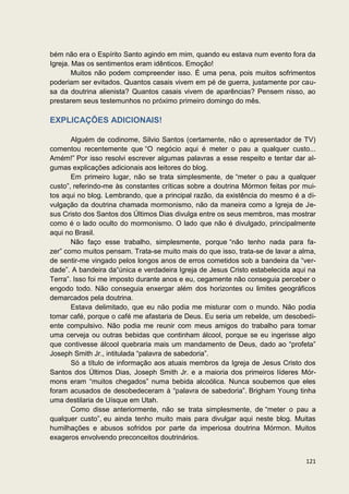 bém não era o Espírito Santo agindo em mim, quando eu estava num evento fora da
Igreja. Mas os sentimentos eram idênticos. Emoção!
        Muitos não podem compreender isso. É uma pena, pois muitos sofrimentos
poderiam ser evitados. Quantos casais vivem em pé de guerra, justamente por cau-
sa da doutrina alienista? Quantos casais vivem de aparências? Pensem nisso, ao
prestarem seus testemunhos no próximo primeiro domingo do mês.

EXPLICAÇÕES ADICIONAIS!

       Alguém de codinome, Silvio Santos (certamente, não o apresentador de TV)
comentou recentemente que “O negócio aqui é meter o pau a qualquer custo...
Amém!” Por isso resolvi escrever algumas palavras a esse respeito e tentar dar al-
gumas explicações adicionais aos leitores do blog.
       Em primeiro lugar, não se trata simplesmente, de “meter o pau a qualquer
custo”, referindo-me às constantes críticas sobre a doutrina Mórmon feitas por mui-
tos aqui no blog. Lembrando, que a principal razão, da existência do mesmo é a di-
vulgação da doutrina chamada mormonismo, não da maneira como a Igreja de Je-
sus Cristo dos Santos dos Últimos Dias divulga entre os seus membros, mas mostrar
como é o lado oculto do mormonismo. O lado que não é divulgado, principalmente
aqui no Brasil.
       Não faço esse trabalho, simplesmente, porque “não tenho nada para fa-
zer” como muitos pensam. Trata-se muito mais do que isso, trata-se de lavar a alma,
de sentir-me vingado pelos longos anos de erros cometidos sob a bandeira da “ver-
dade”. A bandeira da“única e verdadeira Igreja de Jesus Cristo estabelecida aqui na
Terra”. Isso foi me imposto durante anos e eu, cegamente não conseguia perceber o
engodo todo. Não conseguia enxergar além dos horizontes ou limites geográficos
demarcados pela doutrina.
       Estava delimitado, que eu não podia me misturar com o mundo. Não podia
tomar café, porque o café me afastaria de Deus. Eu seria um rebelde, um desobedi-
ente compulsivo. Não podia me reunir com meus amigos do trabalho para tomar
uma cerveja ou outras bebidas que continham álcool, porque se eu ingerisse algo
que contivesse álcool quebraria mais um mandamento de Deus, dado ao “profeta”
Joseph Smith Jr., intitulada “palavra de sabedoria”.
       Só a título de informação aos atuais membros da Igreja de Jesus Cristo dos
Santos dos Últimos Dias, Joseph Smith Jr. e a maioria dos primeiros líderes Mór-
mons eram “muitos chegados” numa bebida alcoólica. Nunca soubemos que eles
foram acusados de desobedeceram à “palavra de sabedoria”. Brigham Young tinha
uma destilaria de Uísque em Utah.
       Como disse anteriormente, não se trata simplesmente, de “meter o pau a
qualquer custo”, eu ainda tenho muito mais para divulgar aqui neste blog. Muitas
humilhações e abusos sofridos por parte da imperiosa doutrina Mórmon. Muitos
exageros envolvendo preconceitos doutrinários.


                                                                               121
 