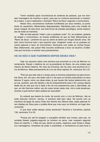 Tenho recebido apoio incondicional de centenas de pessoas, que me man-
dam mensagens de incentivo e apoio, para que eu continue escrevendo e mostran-
do a todos, o que é realmente o chamado “Reino de Deus” segundo o mormonismo.
       Nesse reino, encontramos mulheres humilhadas por seus maridos, os porta-
dores do sacerdócio. Missionários despreparados. Mandados para uma missão de
tempo integral, de dois anos, sob toda forma de pressão psicológica, sendo explora-
dos de todas as maneiras.
       Não se trata apenas “meter o pau a qualquer custo”. Eu, se pudesse, gostaria
de elogiar o mormonismo, se tivesse evidências de que se trata efetivamente do
“Reino de Deus”. Lembrem-se que eu estive lá dentro por longos dezoito anos. Sei
bem como funciona tudo o que exponho aqui. Imaginem vocês, se eu pudesse es-
crever palavras a favor do mormonismo. Escreveria com todas as minhas forças.
Mas infelizmente, não posso! Não encontro evidências a favor da doutrina. Evidên-
cias que me levem a reverter meus pensamentos.

HÁ OU NÃO O QUE FAZERMOS DEPOIS DESSA VIDA?

       Hoje vou escrever sobre uma escritura que encontrei no Livro de Mórmon re-
centemente. Recebi o telefone de um ex-presidente de Ramo, de uma cidade aqui
mesmo de Santa Catarina. No meio da Conversa, ele me citou uma escritura do Li-
vro de Mórmon. Mais precisamente do Livro de Alma capítulo 34, versículos 32 e 33:

       “Pois eis que esta vida é o tempo para os homens prepararem-se para encon-
trar Deus; sim, eis que o dia desta vida é o dia para os homens executarem os seus
labores. E agora, como vos disse antes, já que haveis tido tantos testemunhos, pe-
ço-vos, portanto, que não deixeis o dia do arrependimento para o fim; porque depois
deste dia de vida que nos é dado a fim de nos prepararmos para a eternidade, eis
que, se não fizermos melhor uso de nosso tempo nesta vida, virá a noite tenebrosa,
durante a qual nenhum labor poderá ser executado”.

      Eu entendi que depois da morte, de acordo com o Livro de Mórmon, não se
pode executar nenhum serviço. A escritura está bem clara. De acordo com os
membros da Igreja de Jesus Cristo dos Santos dos Últimos Dias, estas palavras fo-
ram ditadas por Deus para o profeta Alma que viveu aqui na América, em lugar des-
conhecido.
      O que dizer então dessas outras escrituras? Doutrina e Convênios capítulo
138, versículos 10 e 30:

      “Porque por isto foi pregado o evangelho também aos mortos, para que, na
verdade, fossem julgados segundo os homens na carne, mas vivessem segundo
Deus em espírito. [...] Mas eis que, dentre os justos, organizou suas forças e desig-
nou mensageiros, revestidos de poder e autoridade, e comissionou-os para levar a


                                                                                 122
 