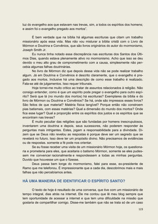 luz do evangelho aos que estavam nas trevas, sim, a todos os espíritos dos homens;
e assim foi o evangelho pregado aos mortos”.

       É bem verdade que na bíblia há algumas escrituras que citam um trabalho
missionário após essa vida. Mas não vou misturar a bíblia cristã com o Livro de
Mórmon e Doutrina e Convênios, que são livros originários do autor do mormonismo,
Joseph Smith Jr.
       Eu nunca tinha notado essa discrepância nas escrituras dos Santos dos Últi-
mos Dias, quando estava plenamente ativo no mormonismo. Acho que isso se deu
devido o meu alto grau de comprometimento com a causa, simplesmente não per-
cebia algumas falhas doutrinárias.
       No livro de Mórmon diz que depois dessa vida não se pode realizar trabalho
algum. Já em Doutrina e Convênios é descrito claramente, que o evangelho é pre-
gado aos mortos. Inclusive há uma descrição de como esse trabalho é realizado.
Fala-se até de julgamentos. Isso requer tribunais.
       Hoje tornei-me muito critico ao tratar de assuntos relacionados à religião. Não
consigo entender, como é que um espírito pode pregar o evangelho para outro espí-
rito? Será que lá (no mundo dos mortos) há escrituras? Exemplares da bíblia e do
livro de Mórmon ou Doutrina e Convênios? Se há, onde são impressos esses livros?
São feitos de que material? Matéria física tangível? Porque então não constroem
pias batismais, com essas matérias? Qual a dimensão do mundo dos mortos? Onde
fica esse lugar? Qual a proporção entre os espíritos dos justos e os espíritos que se
encontram nas trevas?
       É muito peculiar das religiões que são fundadas por homens inescrupulosos,
inventarem uma doutrina e depois, seus sucessores, não poderem responder às
perguntas mais intrigantes. Estes, jogam a responsabilidade para a divindade. Di-
zem que se Deus não revelou as respostas é porque deve ser um segredo que se
revelará no futuro. Isso deve ter um propósito divino. Não precisamos de evidências
ou de respostas. somente a fé pode nos orientar.
       Se eu fosse receber uma visita de um missionário Mórmon hoje, os questiona-
ria e prometeria para eles, que aceitaria o batismo Mórmon, somente se eles pudes-
sem me convencer racionalmente e respondessem a todas as minhas perguntas.
Duvido que houvesse um que o fizesse.
       Deus passa bem longe do mormonismo, falei para esse, ex-presidente de
Ramo que me telefonou. É impressionante que a cada dia, descobrimos mais e mais
falhas que não percebíamos antes.

HÁ UMA MANEIRA DE IDENTIFICAR O ESPÍRITO SANTO?

       O texto de hoje é resultado de uma conversa, que tive com um missionário de
tempo integral, dias atrás na internet. Ele me contou que lê meu blog sempre que
tem oportunidade de acessar a internet e que tem uma dificuldade na missão que
gostaria de compartilhar comigo. Disse-me também que não se trata só de um caso

                                                                                  123
 