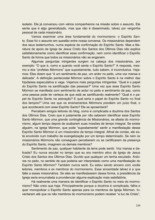 isolado. Ele já conversou com vários companheiros na missão sobre o assunto. Ele
sente que é algo generalizado, mas que não é disseminado, talvez por vergonha
pessoal de cada missionário.
        Vamos examinar uma área fundamental do mormonismo: o Espírito San-
to. Esse foi o assunto em questão entre nossa conversa. Os missionários dependem
dos seus testemunhos, numa espécie de confirmação do Espírito Santo. Mas a lite-
ratura de apoio da Igreja de Jesus Cristo dos Santos dos Últimos Dias não explica
satisfatoriamente como identificar essa confirmação, nem como identificar o Espírito
Santo de forma que todos os missionários não se enganem.
        Algumas perguntas intrigantes surgem na cabeça dos missionários, por
exemplo: “O que é, como e quando você sente o Espírito Santo?” A resposta, mes-
mo a dos “profetas Mórmons” que supostamente, tudo sabem, é inconclusiva. Veja-
mos: Eles dizem que “é um sentimento de paz, um ardor no peito, uma voz mansa e
delicada”. A definição pentecostal Mórmon sobre o Espírito Santo é na melhor das
hipóteses especulativa e vaga. Vejamos mais perguntas intrigantes: “Qual é o papel
do Espírito Santo na santificação das pessoas?” Uma vez que esse Espírito Santo
Mórmon se manifesta com sentimento de ardor no peito e sentimento de paz, como
uma pessoa pode ter certeza de que está se santificando realmente? “Qual é o pa-
pel do Espírito Santo na adoração? E qual seria o papel do Espírito Santo no final
dos tempos?” Uma vez que os ensinamentos Mórmons prevêem um juízo final, o
que acontecerá com esse Espírito Santo? Ele se aposentará?
        Percebam amigos leitores do blog, como é complicada a doutrina dos Santos
dos Últimos Dias. Creio que é justamente por não saberem identificar esse Espírito
Santo Mórmon, que uma grande contingência de Missionários, se afasta do mormo-
nismo, algum tempo depois de acabarem suas missões de tempo integral. Se existe
alguém, na Igreja Mórmon, que pode “supostamente” sentir a manifestação desse
Espírito Santo Mórmon é um missionário de tempo integral. Afinal de contas, ele es-
tá envolvido num trabalho de evangelização por um tempo determinado. Se nem os
missionários Mórmons não conseguem perceberem ou se certificarem da presença
do Espírito Santo, imaginem os demais membros?
        Sentimento de paz, qualquer habitante da terra pode sentir. Voz mansa e de-
licada? Eu nunca escutei no tempo que eu era membro ativo da Igreja de Jesus
Cristo dos Santos dos Últimos Dias. Duvido que qualquer um tenha escutado. Ardo-
res no peito, no sentido de que poderia ser interpretado como uma manifestação do
Espírito Santo Mórmon? Também nunca senti. Eu estou sendo sincero com vocês
leitores, membros e ex membros do mormonismo. Essa sinceridade talvez é a que
falte a esses missionários. Se eles se manifestassem dessa forma, a presidência da
Igreja seria encurralada a providenciar alguma explicação mais satisfatória.
        Há realmente uma maneira de identificar o Espírito Santo no meio do mormo-
nismo? Não creio que haja. Principalmente porque a doutrina é complicada, falha e
quer monopolizar o Espírito Santo apenas para os membros da Igreja Mórmon. In-
ventaram até que os não membros do mormonismo podem receber “a luz de Cristo”,


                                                                                124
 