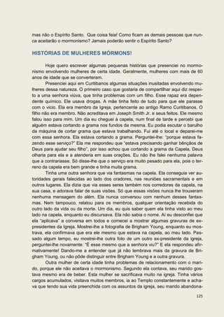 mas não o Espírito Santo. Que coisa feia! Como ficam as demais pessoas que nun-
ca aceitarão o mormonismo? Jamais poderão sentir o Espírito Santo?

HISTÓRIAS DE MULHERES MÓRMONS!

       Hoje quero escrever algumas pequenas histórias que presenciei no mormo-
nismo envolvendo mulheres de certa idade. Geralmente, mulheres com mais de 60
anos de idade que se converteram.
       Presenciei aqui em Curitibanos algumas situações inusitadas envolvendo mu-
lheres dessa natureza. O primeiro caso que gostaria de compartilhar aqui diz respei-
to a uma senhora viúva, que tinha problemas com um filho. Esse rapaz era depen-
dente químico. Ele usava drogas. A mãe tinha feito de tudo para que ele parasse
com o vicio. Ela era membro da Igreja, pertencente ao antigo Ramo Curitibanos. O
filho não era membro. Não acreditava em Joseph Smith Jr. e seus feitos. Ele mesmo
falou isso para mim. Um dia eu cheguei à capela, num final de tarde e percebi que
alguém estava cortando a grama nos fundos da mesma. Eu podia escutar o barulho
da máquina de cortar grama que estava trabalhando. Fui até o local e deparei-me
com essa senhora. Ela estava cortando a grama. Perguntei-lhe: “porque estava fa-
zendo esse serviço?” Ela me respondeu que “estava precisando ganhar bênçãos de
Deus para ajudar seu filho”, por isso achou que cortando a grama da Capela, Deus
olharia para ela e a atenderia em suas orações. Eu não lhe falei nenhuma palavra
que a contrariasse. Só disse-lhe que o serviço era muito pesado para ela, pois o ter-
reno da capela era bem grande e tinha muita grama.
       Tinha uma outra senhora que via fantasmas na capela. Ela conseguia ver au-
toridades gerais falecidas ao lado dos oradores, nas reuniões sacramentais e em
outros lugares. Ela dizia que via esses seres também nos corredores da capela, na
sua casa, e adorava falar de suas visões. Só que essas visões nunca lhe trouxeram
nenhuma mensagem do além. Ela nunca conversou com nenhum desses fantas-
mas. Nem tampouco, relatou para os membros, qualquer orientação recebida do
outro lado da vida ou da morte. Um dia, eu quis saber quem ela tinha visto ao meu
lado na capela, enquanto eu discursava. Ela não sabia o nome. Aí eu desconfiei que
ela “aplicava” a conversa em todos e comecei a mostrar algumas gravuras de ex-
presidentes da Igreja. Mostrei-lhe a fotografia de Brigham Young, enquanto eu mos-
trava, ela confirmava que era ele mesmo que estava na capela, ao meu lado. Pas-
sado algum tempo, eu mostrei-lhe outra foto de um outro ex-presidente da igreja,
perguntei-lhe novamente: “É esse mesmo que a senhora viu?” E ela respondeu afir-
mativamente! Dando-me a entender que já não lembrava mais da gravura de Bri-
gham Young, ou não pôde distinguir entre Brigham Young e a outra gravura.
       Outra mulher de certa idade tinha problemas de relacionamento com o mari-
do, porque ele não aceitava o mormonismo. Segundo ela contava, seu marido gos-
tava mesmo era de beber. Esta mulher se sacrificava muito na igreja. Tinha vários
cargos acumulados, visitava muitos membros, ia ao Templo constantemente e acha-
va que tendo sua vida preenchida com os assuntos da igreja, seu marido abandona-

                                                                                 125
 