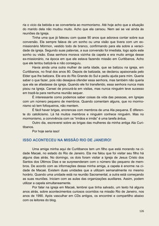 ria o vicio da bebida e se converteria ao mormonismo. Até hoje acho que a situação
do marido dela não mudou muito. Acho que ela cansou. Nem sei se vai ainda às
reuniões da Igreja.
        Tinha uma que já faleceu com quase 90 anos que adorava contar sobre sua
conversão. Ela sempre falava de um sonho ou uma visão que tivera com um ex-
missionário Mórmon, vestido todo de branco, confirmando para ela sobre a veraci-
dade da igreja. Segundo suas palavras, a sua conversão foi imediata, logo após este
sonho ou visão. Essa senhora morava vizinha da capela e era muito amiga desse
ex-missionário, na época em que ele estava fazendo missão em Curitibanos. Acho
que ele tentou batizá-la e não conseguiu.
        Havia ainda uma outra mulher de certa idade, que se batizou na igreja, em
Curitibanos, no final dos anos 80. Depois de batizada, se declarou apaixonada pelo
Elder que lhe batizara. Ele era do Rio Grande do Sul e pediu ajuda para mim. Queria
saber o que fazer, pois não desejava ofender essa senhora, mas também não queria
que ela se afastasse da igreja. Quando ele foi transferido, essa senhora nunca mais
pisou na Igreja. Cansei de procurá-la em visitas, mas nunca ninguém teve sucesso
em trazê-la para nenhuma reunião sequer.
        É interessante como podemos saber coisas da vida das pessoas, em Igrejas
com um número pequeno de membros. Quando comentam alguns, que no mormo-
nismo só tem fofoqueiros, não mentem.
        É fácil haver brigas, encrencas com membros de uma Ala pequena. É diferen-
te do catolicismo. Lá há muitos membros e ninguém conhece ninguém. Mas no
mormonismo, a convivência com os “irmãos e irmãs” é uma tarefa árdua.
        Outro dia, escreverei sobre as brigas das mulheres da minha antiga Ala Curi-
tibanos.
        Por hoje seria isso!

ISSO ACONTECEU NA MISSÃO RIO DE JANEIRO!

        Uma amiga minha aqui de Curitibanos tem um filho que está morando na ci-
dade Macaé, no estado do Rio de Janeiro. Ela me falou que foi visitar seu filho há
alguns dias atrás. No domingo, os dois foram visitar a Igreja de Jesus Cristo dos
Santos dos Últimos Dias e se surpreenderam com o número tão pequeno de mem-
bros. De acordo com as informações dessa minha amiga, a capela é enorme na ci-
dade de Macaé. Existem duas unidades que a utilizam semanalmente no mesmo
horário. Quando uma unidade está na reunião Sacramental, a outra está começando
as suas reuniões. Iniciam com as aulas das organizações auxiliares. Assim, podem
utilizar a capela simultaneamente.
        Por falar na igreja em Macaé, lembrei que tinha salvado, um texto há alguns
anos atrás, sobre acontecimentos curiosos ocorridos na missão Rio de Janeiro, nos
anos de 1990. Após vasculhar em CDs antigos, os encontrei e compartilho abaixo
com os leitores do blog.


                                                                                126
 