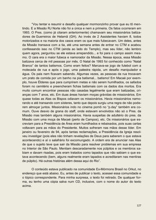 “Vou tentar e resumir e desafio qualquer mormonzinho provar que eu tô men-
tindo. E a Missão RJ Norte não foi a única e nem a primeira. Os fatos ocorreram em
1993. O Pres. (como já citaram anteriormente) chamavam seu missionários batiza-
dores de Guerreiros de Helamã (GH). Ao invés de 2 Assistentes haviam 8, todos
motorizados e na maioria dos casos eram os que mais fubecavam. Um deles, antes
da Missão transava com a tia, até uma semana antes de entrar no CTM e acabou
confessando isso no CTM (ainda ao lado do Templo), mas seu líder, não lembro
quem agora, perguntou se ele estava arrependido... e foi para o campo assim mes-
mo. O cara era o maior fubeca e namorador da Missão. Nessa época, essa Missão
batizava cerca de mil pessoas por mês. O Natal de 1993 foi conhecido como “Natal
Branco” de tantos batismos. Como eram feitos? Marcava-se jogo de futebol com a
molecada de rua e após o jogo, uma palestra rápida, um desafio manipulador e
água. Os pais nem ficavam sabendo. Algumas vezes, as pessoas da rua trocavam
um prato de comida por um banho na pia batismal... batismo! Em Macaé por exem-
plo, houve Élderes que para cumprirem metas e não serem humilhados, os safados
foram no cemitério e preencheram fichas batismais com os dados dos mortos. Era
muito comum encontrar pessoas não casadas legalmente que eram batizadas, cri-
anças com 7 anos, etc. Em duas áreas haviam moças grávidas de missionários. Em
quase todas as Alas os Bispos odiavam os missionários. Havia missionários namo-
rando e até transando com sísteres, tanto que depois surgiu uma regra de não pode-
rem almoçar juntos. Missionários indo no cinema pornô no “p.day” também era co-
mum. Ouve desvio de grana do staff, onde estavam envolvidos não só o Pres. da
Missão mas também alguns missionários. Havia suspeitas de adultério do pres. da
Missão com uma moça de Macaé (perto de Campos), etc. Os missionários que es-
creviam para a Presidência de Área eram humilhados e rebaixados, pois suas cartas
voltavam para as mãos do Presidente. Muitos sofreram nas mãos desse líder. Em
janeiro ou fevereiro de 94, após tantas reclamações, a Presidência da Igreja resol-
veu investigar (pois eles não tinham revelações de Deus para saberem o que estava
acontecendo) e aí o salafrário foi excomungado. A ordem era de anunciar nas Alas
de que o sujeito teve que sair da Missão para resolver problemas em sua empresa
no Interior de São Paulo. Mentiam descaradamente nos púlpitos e os membros sa-
biam e davam risadas, pois eram tratados como tapados que não sabiam o que es-
tava acontecendo (bem, alguns realmente eram tapados e acreditaram nas mentiras
de púlpito). Há outras histórias além dessa aqui do Rio”.

       O conteúdo estava publicado na comunidade Ex-Mórmons Brasil no Orkut, no
endereço que está abaixo. Eu, antes de publicar o texto, acessei essa comunidade e
o tópico correspondente. Para minha surpresa, o texto foi retirado. De qualquer for-
ma, eu tenho uma cópia salva num CD, inclusive, com o nome do autor do texto
acima.




                                                                                127
 