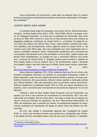 Como conhecedor do mormonismo, nada disso me espanta mais. Eu mesmo
já havia presenciado acontecimentos estranhos envolvendo missionários e Presiden-
tes de Missão.30

JOSEPH SMITH AGIA ASSIM!

        O conteúdo deste artigo foi embasado numa parte do livro “MormonismoDes-
vendado”, de Eber Dudley Howe (9/jun /1798 - 9/Out/1885). Ele foi o fundador e edi-
tor do Telegraph Painesville, um jornal que foi publicado em Painesville, Ohio entre
os anos de 1822-1835. Howe foi o autor de um dos primeiros livros que criticava as
alegações proféticas e espirituais de Joseph Smith Jr., o fundador d’A Igreja de Je-
sus Cristo dos Santos dos Últimos Dias. Howe, neste trabalho, também citou Solo-
mon Spalding, mas principalmente, criticou algumas obras de Joseph Smith Jr. Da
maneira como este último agia, das suas revelações que eram repassadas aos in-
cautos e prosélitos membros. Esses, arrebanhados geralmente sob a promessa de
uma posição mais elevada numa nova Jerusalém ou numa Sião. Lugares esses, que
jamais foram estabelecidos, na ocasião em que o movimento Mórmon fora criado
sob o comando de Joseph Smith Jr. Qualquer pessoa pode encontrar o trabalho de
Eber Dudley Howe on line na Internet. Isso é de conhecimento amplo e difundido
nos Estados Unidos, mas não muito aqui no Brasil. Quem quiser conferir, pode fazê-
lo.             Para             isso,            é            só              clicar:
http://www.solomonspalding.com/docs/1834howf.htm#pg278b
        Sobre Solomon Spalding (1761-1816), podemos dizer que foi um crítico e de-
bochado evangelista Calvinista. Foi também um empresário fracassado e falido. E
ainda, aspirante a autor de uma história envolvendo heróis e guerras. Um épico pré-
histórico americano. Em seus escritos, Solomon tentou explicar a civilização perdida
dos "Mound Builders". Eles são apontados como os primeiros nativos americanos.
Solomon Spalding foi considerado desde 1833 ou 1834, por alguns escritores e es-
tudiosos, como o provável autor inconsciente de uma parte do original de “O Livro de
Mórmon”.
        Voltando a falar de Eber Dudley Howe! Enquanto vivia em Painesville, sua
esposa, sua irmã e uma sobrinha se converteram ao mormonismo. Daí o seu inte-
resse pela nova religião. Ele era muito cético, mas após a morte de sua esposa por
câncer, tornou-se inclinado ao espiritismo. No livro “Mormonismo Desvendado” de
1834, ele esclareceu que o conteúdo do mesmo, foi amplamente baseado em depo-
imentos recolhidos por dissidentes d’A Igreja de Jesus Cristo dos Santos dos Últi-
mos Dias.
        No livro, são citadas e comentadas algumas das “revelações” de Joseph
Smith Jr., como uma amostra da forma como governava e repreendia suas vítimas.
A tal cidade de Nova Jerusalém estava indo de mal a pior no Missouri. O estabele-

30
   Fonte para a elaboração do texto :
http://www.orkut.com.br/Main#CommMsgs?cmm=350064&tid=5228043907354454216&kw=batismos
+x+numeros
                                                                                  128
 