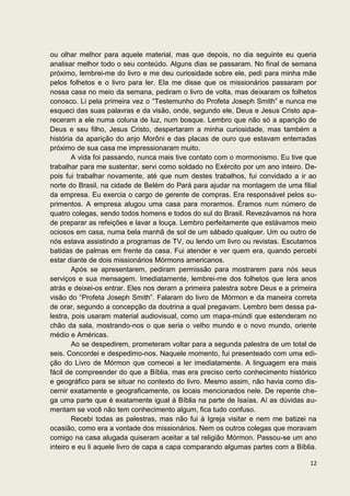 ou olhar melhor para aquele material, mas que depois, no dia seguinte eu queria
analisar melhor todo o seu conteúdo. Alguns dias se passaram. No final de semana
próximo, lembrei-me do livro e me deu curiosidade sobre ele, pedi para minha mãe
pelos folhetos e o livro para ler. Ela me disse que os missionários passaram por
nossa casa no meio da semana, pediram o livro de volta, mas deixaram os folhetos
conosco. Li pela primeira vez o “Testemunho do Profeta Joseph Smith” e nunca me
esqueci das suas palavras e da visão, onde, segundo ele, Deus e Jesus Cristo apa-
receram a ele numa coluna de luz, num bosque. Lembro que não só a aparição de
Deus e seu filho, Jesus Cristo, despertaram a minha curiosidade, mas também a
história da aparição do anjo Morôni e das placas de ouro que estavam enterradas
próximo de sua casa me impressionaram muito.
        A vida foi passando, nunca mais tive contato com o mormonismo. Eu tive que
trabalhar para me sustentar, servi como soldado no Exército por um ano inteiro. De-
pois fui trabalhar novamente, até que num destes trabalhos, fui convidado a ir ao
norte do Brasil, na cidade de Belém do Pará para ajudar na montagem de uma filial
da empresa. Eu exercia o cargo de gerente de compras. Era responsável pelos su-
primentos. A empresa alugou uma casa para morarmos. Éramos num número de
quatro colegas, sendo todos homens e todos do sul do Brasil. Revezávamos na hora
de preparar as refeições e lavar a louça. Lembro perfeitamente que estávamos meio
ociosos em casa, numa bela manhã de sol de um sábado qualquer. Um ou outro de
nós estava assistindo a programas de TV, ou lendo um livro ou revistas. Escutamos
batidas de palmas em frente da casa. Fui atender e ver quem era, quando percebi
estar diante de dois missionários Mórmons americanos.
        Após se apresentarem, pediram permissão para mostrarem para nós seus
serviços e sua mensagem. Imediatamente, lembrei-me dos folhetos que lera anos
atrás e deixei-os entrar. Eles nos deram a primeira palestra sobre Deus e a primeira
visão do “Profeta Joseph Smith”. Falaram do livro de Mórmon e da maneira correta
de orar, segundo a concepção da doutrina a qual pregavam. Lembro bem dessa pa-
lestra, pois usaram material audiovisual, como um mapa-múndi que estenderam no
chão da sala, mostrando-nos o que seria o velho mundo e o novo mundo, oriente
médio e Américas.
        Ao se despedirem, prometeram voltar para a segunda palestra de um total de
seis. Concordei e despedimo-nos. Naquele momento, fui presenteado com uma edi-
ção do Livro de Mórmon que comecei a ler imediatamente. A linguagem era mais
fácil de compreender do que a Bíblia, mas era preciso certo conhecimento histórico
e geográfico para se situar no contexto do livro. Mesmo assim, não havia como dis-
cernir exatamente e geograficamente, os locais mencionados nele. De repente che-
ga uma parte que é exatamente igual à Bíblia na parte de Isaías. Aí as dúvidas au-
mentam se você não tem conhecimento algum, fica tudo confuso.
        Recebi todas as palestras, mas não fui à Igreja visitar e nem me batizei na
ocasião, como era a vontade dos missionários. Nem os outros colegas que moravam
comigo na casa alugada quiseram aceitar a tal religião Mórmon. Passou-se um ano
inteiro e eu li aquele livro de capa a capa comparando algumas partes com a Bíblia.

                                                                                 12
 