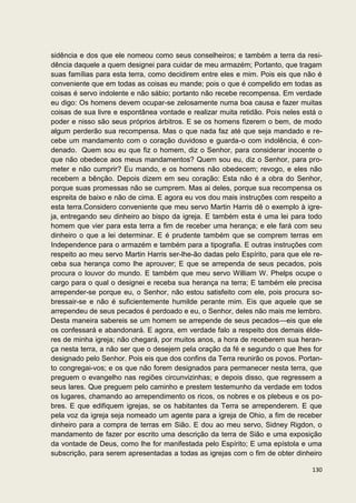 sidência e dos que ele nomeou como seus conselheiros; e também a terra da resi-
dência daquele a quem designei para cuidar de meu armazém; Portanto, que tragam
suas famílias para esta terra, como decidirem entre eles e mim. Pois eis que não é
conveniente que em todas as coisas eu mande; pois o que é compelido em todas as
coisas é servo indolente e não sábio; portanto não recebe recompensa. Em verdade
eu digo: Os homens devem ocupar-se zelosamente numa boa causa e fazer muitas
coisas de sua livre e espontânea vontade e realizar muita retidão. Pois neles está o
poder e nisso são seus próprios árbitros. E se os homens fizerem o bem, de modo
algum perderão sua recompensa. Mas o que nada faz até que seja mandado e re-
cebe um mandamento com o coração duvidoso e guarda-o com indolência, é con-
denado. Quem sou eu que fiz o homem, diz o Senhor, para considerar inocente o
que não obedece aos meus mandamentos? Quem sou eu, diz o Senhor, para pro-
meter e não cumprir? Eu mando, e os homens não obedecem; revogo, e eles não
recebem a bênção. Depois dizem em seu coração: Esta não é a obra do Senhor,
porque suas promessas não se cumprem. Mas ai deles, porque sua recompensa os
espreita de baixo e não de cima. E agora eu vos dou mais instruções com respeito a
esta terra.Considero conveniente que meu servo Martin Harris dê o exemplo à igre-
ja, entregando seu dinheiro ao bispo da igreja. E também esta é uma lei para todo
homem que vier para esta terra a fim de receber uma herança; e ele fará com seu
dinheiro o que a lei determinar. E é prudente também que se comprem terras em
Independence para o armazém e também para a tipografia. E outras instruções com
respeito ao meu servo Martin Harris ser-lhe-ão dadas pelo Espírito, para que ele re-
ceba sua herança como lhe aprouver; E que se arrependa de seus pecados, pois
procura o louvor do mundo. E também que meu servo William W. Phelps ocupe o
cargo para o qual o designei e receba sua herança na terra; E também ele precisa
arrepender-se porque eu, o Senhor, não estou satisfeito com ele, pois procura so-
bressair-se e não é suficientemente humilde perante mim. Eis que aquele que se
arrependeu de seus pecados é perdoado e eu, o Senhor, deles não mais me lembro.
Desta maneira sabereis se um homem se arrepende de seus pecados—eis que ele
os confessará e abandonará. E agora, em verdade falo a respeito dos demais élde-
res de minha igreja; não chegará, por muitos anos, a hora de receberem sua heran-
ça nesta terra, a não ser que o desejem pela oração da fé e segundo o que lhes for
designado pelo Senhor. Pois eis que dos confins da Terra reunirão os povos. Portan-
to congregai-vos; e os que não forem designados para permanecer nesta terra, que
preguem o evangelho nas regiões circunvizinhas; e depois disso, que regressem a
seus lares. Que preguem pelo caminho e prestem testemunho da verdade em todos
os lugares, chamando ao arrependimento os ricos, os nobres e os plebeus e os po-
bres. E que edifiquem igrejas, se os habitantes da Terra se arrependerem. E que
pela voz da igreja seja nomeado um agente para a igreja de Ohio, a fim de receber
dinheiro para a compra de terras em Sião. E dou ao meu servo, Sidney Rigdon, o
mandamento de fazer por escrito uma descrição da terra de Sião e uma exposição
da vontade de Deus, como lhe for manifestada pelo Espírito; E uma epístola e uma
subscrição, para serem apresentadas a todas as igrejas com o fim de obter dinheiro

                                                                                130
 