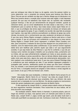 para ser entregue nas mãos do bispo ou do agente, como lhe parecer melhor ou
como determinar, com o propósito de comprar terras para herança dos filhos de
Deus. Pois eis que em verdade vos digo que o Senhor deseja que os discípulos e os
filhos dos homens abram o coração para comprar toda esta região o mais depressa
possível. Eis que aqui há sabedoria. Que façam isto; do contrário não receberão
qualquer herança, a não ser por derramamento de sangue.E também, quando se
obtiverem terras, que se envie trabalhadores de toda classe a esta terra, a fim de
trabalharem para os santos de Deus. Que todas essas coisas sejam feitas em or-
dem; e que os privilégios das terras sejam anunciados de tempos em tempos pelo
bispo ou pelo agente da igreja. E que o trabalho da reunião não seja feito às pressas
nem fugindo, mas seja feito conforme aconselharem os élderes da igreja nas confe-
rências, de acordo com o conhecimento que eles receberem de tempos em tempos.
E que meu servo Sidney Rigdon consagre e dedique ao Senhor esta terra e o local
para o templo. E que se convoque uma conferência; e que depois os meus servos
Sidney Rigdon e Joseph Smith Júnior regressem; e também Oliver Cowdery com
eles, para concluírem o restante da obra que lhes designei em sua própria terra; e o
restante, como for determinado pelas conferências. E que nenhum homem regresse
desta terra sem testificar pelo caminho aquilo que sabe e em que seguramente
acredita. E que seja tirado de Ziba Peterson o que lhe foi conferido; e que ele per-
maneça como membro da igreja e trabalhe com as próprias mãos, juntamente com
os irmãos, até que seja suficientemente castigado por todos os seus pecados, pois
ele não os confessa e pensa escondê-los. Que os demais élderes desta igreja, que
estão vindo para esta terra, alguns dos quais são extremamente abençoados, tam-
bém realizem uma conferência nesta terra. E que meu servo Edward Partridge dirija
a conferência que será realizada por eles. E que também regressem pregando o
evangelho pelo caminho, testificando quanto às coisas que lhes forem reveladas.
Pois, em verdade, o som deverá partir deste lugar para todo o mundo e para os con-
fins da Terra—o evangelho deverá ser pregado a toda criatura; e sinais seguirão os
que crerem. E eis que o Filho do Homem vem. Amém.

          Em muitas das suas revelações, o dinheiro de Martin Harris sempre foi um
“objeto” exagerado. Martim Harris foi um “boneco” nas mãos de Joseph Smith Jr.
Serviu de joguete para ele alcançar seus propósitos. Sem seu dinheiro não seria
possível nem a impressão do Livro de Mórmon. Os demais projetos do mormonismo
inicial não seriam realizados sem a ajuda financeira de Martim Harris.
        O olho espiritual de Joseph Smith Jr. sempre estava aberto sobre as finanças
de seus seguidores membros devotados. Para roubar-lhes de seus bolsos, ele só
tinha de emitir uma revelação.
        Na revelação anterior, Martin Harris é chamado, in persona própria, para en-
tregar seu dinheiro ao bispo, mas apenas como um exemplo para todos os outros.
Neste caso, Joseph Smith Jr. julgou correto agir assim, pois ele sabia muito bem o
modo pelo qual Martin se associara com ele. Conhecia-o muito bem. Proferindo uma


                                                                                 131
 