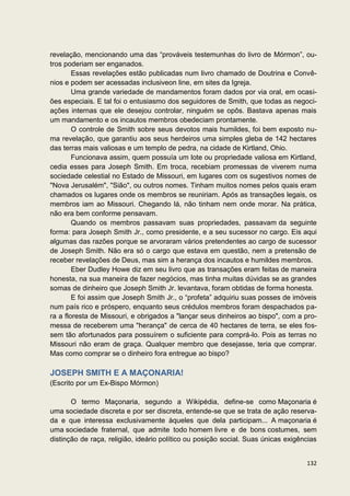 revelação, mencionando uma das “prováveis testemunhas do livro de Mórmon”, ou-
tros poderiam ser enganados.
        Essas revelações estão publicadas num livro chamado de Doutrina e Convê-
nios e podem ser acessadas inclusiveon line, em sites da Igreja.
        Uma grande variedade de mandamentos foram dados por via oral, em ocasi-
ões especiais. E tal foi o entusiasmo dos seguidores de Smith, que todas as negoci-
ações internas que ele desejou controlar, ninguém se opôs. Bastava apenas mais
um mandamento e os incautos membros obedeciam prontamente.
        O controle de Smith sobre seus devotos mais humildes, foi bem exposto nu-
ma revelação, que garantiu aos seus herdeiros uma simples gleba de 142 hectares
das terras mais valiosas e um templo de pedra, na cidade de Kirtland, Ohio.
        Funcionava assim, quem possuía um lote ou propriedade valiosa em Kirtland,
cedia esses para Joseph Smith. Em troca, recebiam promessas de viverem numa
sociedade celestial no Estado de Missouri, em lugares com os sugestivos nomes de
"Nova Jerusalém", "Sião", ou outros nomes. Tinham muitos nomes pelos quais eram
chamados os lugares onde os membros se reuniriam. Após as transações legais, os
membros iam ao Missouri. Chegando lá, não tinham nem onde morar. Na prática,
não era bem conforme pensavam.
        Quando os membros passavam suas propriedades, passavam da seguinte
forma: para Joseph Smith Jr., como presidente, e a seu sucessor no cargo. Eis aqui
algumas das razões porque se arvoraram vários pretendentes ao cargo de sucessor
de Joseph Smith. Não era só o cargo que estava em questão, nem a pretensão de
receber revelações de Deus, mas sim a herança dos incautos e humildes membros.
        Eber Dudley Howe diz em seu livro que as transações eram feitas de maneira
honesta, na sua maneira de fazer negócios, mas tinha muitas dúvidas se as grandes
somas de dinheiro que Joseph Smith Jr. levantava, foram obtidas de forma honesta.
        E foi assim que Joseph Smith Jr., o “profeta” adquiriu suas posses de imóveis
num país rico e próspero, enquanto seus crédulos membros foram despachados pa-
ra a floresta de Missouri, e obrigados a "lançar seus dinheiros ao bispo", com a pro-
messa de receberem uma "herança" de cerca de 40 hectares de terra, se eles fos-
sem tão afortunados para possuírem o suficiente para comprá-lo. Pois as terras no
Missouri não eram de graça. Qualquer membro que desejasse, teria que comprar.
Mas como comprar se o dinheiro fora entregue ao bispo?

JOSEPH SMITH E A MAÇONARIA!
(Escrito por um Ex-Bispo Mórmon)

       O termo Maçonaria, segundo a Wikipédia, define-se como Maçonaria é
uma sociedade discreta e por ser discreta, entende-se que se trata de ação reserva-
da e que interessa exclusivamente àqueles que dela participam... A maçonaria é
uma sociedade fraternal, que admite todo homem livre e de bons costumes, sem
distinção de raça, religião, ideário político ou posição social. Suas únicas exigências


                                                                                   132
 