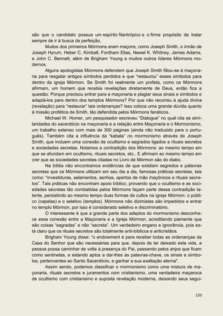 são que o candidato possua um espírito filantrópico e o firme propósito de tratar
sempre de ir à busca da perfeição.
       Muitos dos primeiros Mórmons eram maçons, como Joseph Smith, o irmão de
Joseph Hyrum, Heber C. Kimball, Fordham Elias, Newel K. Whitney, James Adams,
e John C. Bennett, além de Brigham Young e muitos outros líderes Mórmons mo-
dernos.
       Alguns apologistas Mórmons defendem que Joseph Smith filiou-se à maçona-
ria para resgatar antigos símbolos perdidos e que “restaurou” esses símbolos para
dentro da igreja Mórmon. Se Smith foi realmente um profeta, como os Mórmons
afirmam, um homem que recebia revelações diretamente de Deus, então fica a
questão: Porque precisou entrar para a maçonaria e plagiar seus sinais e símbolos e
adaptá-los para dentro dos templos Mórmons? Por que não recorreu à ajuda divina
(revelação) para “restaurar” tais ordenanças? Isso coloca uma grande dúvida quanto
à missão profética de Smith, tão defendida pelos Mórmons fanáticos.
       Michael W. Homer, um pesquisador escreveu “Dialogue” no qual cita as simi-
laridades do sacerdócio na maçonaria e a relação entre Maçonaria e o Mormonismo,
um trabalho extenso com mais de 300 páginas (ainda não traduzido para o portu-
guês). Também cita a influência da “kabala” no mormonismo através de Joseph
Smith, que incluem uma conexão de ocultismo e segredos ligados a rituais secretos
e sociedades secretas. Notamos a contradição dos Mórmons: ao mesmo tempo em
que se afundam em ocultismo, rituais secretos, etc.. E afirmam ao mesmo tempo em
crer que as sociedades secretas citadas no Livro de Mórmon são do diabo.
       Na bíblia não encontramos evidências de que existiam segredos e palavras
secretas que os Mórmons utilizam em seu dia a dia, famosas práticas secretas, tais
como: “investiduras, selamentos, senhas, apertos de mão maçônicos e rituais secre-
tos”. Tais práticas não encontram apoio bíblico, provando que o ocultismo e as soci-
edades secretas tão combatidas pelos Mórmons façam parte dessa contradição la-
tente, persistindo ao mesmo tempo duas formas de cultos na igreja Mórmon: o públi-
co (capelas) e o seletivo (templos). Mórmons não dizimistas são impedidos e entrar
no templo Mórmon, por isso é considerado seletivo e discriminatório.
       O interessante é que a grande parte dos adeptos do mormonismo desconhe-
ce essa conexão entre a Maçonaria e a Igreja Mórmon, acreditando piamente que
são coisas “sagradas” e não “secreta”. Um verdadeiro engano e ignorância, pois es-
tá claro que os rituais secretos são totalmente anti-bíblicos e anticristãos.
       Brigham Young disse: “o endowment é para receber todas as ordenanças da
Casa do Senhor que são necessárias para que, depois de ter deixado esta vida, a
pessoa possa caminhar de volta à presença do Pai, passando pelos anjos que ficam
como sentinelas, e estando aptos a dar-lhes as palavras-chave, os sinais e símbo-
los, pertencentes ao Santo Sacerdócio, e ganhar a sua exaltação eterna".
       Assim sendo, podemos classificar o mormonismo como uma mistura de ma-
çonaria, rituais secretos e juramentos com cristianismo, uma verdadeira maçaroca
de ocultismo com cristianismo e suposta revelação moderna, deixando seus segui-


                                                                                133
 