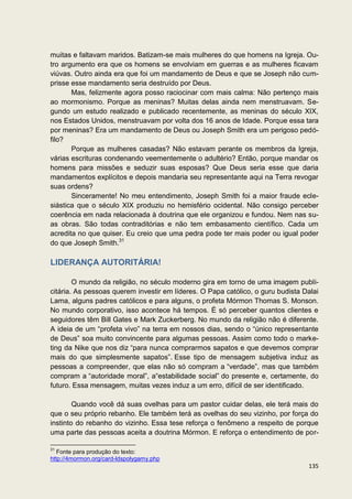 muitas e faltavam maridos. Batizam-se mais mulheres do que homens na Igreja. Ou-
tro argumento era que os homens se envolviam em guerras e as mulheres ficavam
viúvas. Outro ainda era que foi um mandamento de Deus e que se Joseph não cum-
prisse esse mandamento seria destruído por Deus.
       Mas, felizmente agora posso raciocinar com mais calma: Não pertenço mais
ao mormonismo. Porque as meninas? Muitas delas ainda nem menstruavam. Se-
gundo um estudo realizado e publicado recentemente, as meninas do século XIX,
nos Estados Unidos, menstruavam por volta dos 16 anos de Idade. Porque essa tara
por meninas? Era um mandamento de Deus ou Joseph Smith era um perigoso pedó-
filo?
       Porque as mulheres casadas? Não estavam perante os membros da Igreja,
várias escrituras condenando veementemente o adultério? Então, porque mandar os
homens para missões e seduzir suas esposas? Que Deus seria esse que daria
mandamentos explícitos e depois mandaria seu representante aqui na Terra revogar
suas ordens?
       Sinceramente! No meu entendimento, Joseph Smith foi a maior fraude ecle-
siástica que o século XIX produziu no hemisfério ocidental. Não consigo perceber
coerência em nada relacionada à doutrina que ele organizou e fundou. Nem nas su-
as obras. São todas contraditórias e não tem embasamento científico. Cada um
acredita no que quiser. Eu creio que uma pedra pode ter mais poder ou igual poder
do que Joseph Smith.31

LIDERANÇA AUTORITÁRIA!

        O mundo da religião, no século moderno gira em torno de uma imagem publi-
citária. As pessoas querem investir em líderes. O Papa católico, o guru budista Dalai
Lama, alguns padres católicos e para alguns, o profeta Mórmon Thomas S. Monson.
No mundo corporativo, isso acontece há tempos. É só perceber quantos clientes e
seguidores têm Bill Gates e Mark Zuckerberg. No mundo da religião não é diferente.
A ideia de um “profeta vivo” na terra em nossos dias, sendo o “único representante
de Deus” soa muito convincente para algumas pessoas. Assim como todo o marke-
ting da Nike que nos diz “para nunca comprarmos sapatos e que devemos comprar
mais do que simplesmente sapatos”. Esse tipo de mensagem subjetiva induz as
pessoas a compreender, que elas não só compram a “verdade”, mas que também
compram a “autoridade moral”, a“estabilidade social” do presente e, certamente, do
futuro. Essa mensagem, muitas vezes induz a um erro, difícil de ser identificado.

        Quando você dá suas ovelhas para um pastor cuidar delas, ele terá mais do
que o seu próprio rebanho. Ele também terá as ovelhas do seu vizinho, por força do
instinto do rebanho do vizinho. Essa tese reforça o fenômeno a respeito de porque
uma parte das pessoas aceita a doutrina Mórmon. E reforça o entendimento de por-

31
   Fonte para produção do texto:
http://4mormon.org/card-ldspolygamy.php
                                                                                 135
 