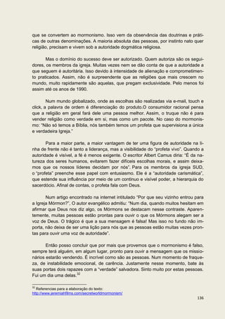 que se convertem ao mormonismo. Isso vem da observância das doutrinas e práti-
cas de outras denominações. A maioria absoluta das pessoas, por instinto nato quer
religião, precisam e vivem sob a autoridade dogmática religiosa.

       Mas o domínio do sucesso deve ser autorizado. Quem autoriza são os segui-
dores, os membros da igreja. Muitas vezes nem se dão conta de que a autoridade a
que seguem é autoritária. Isso devido à intensidade de alienação e comprometimen-
to praticados. Assim, não é surpreendente que as religiões que mais crescem no
mundo, muito rapidamente são aquelas, que pregam exclusividade. Pelo menos foi
assim até os anos de 1990.

        Num mundo globalizado, onde as escolhas são realizadas via e-mail, touch e
click, a palavra de ordem é diferenciação do produto.O consumidor racional pensa
que a religião em geral fará dele uma pessoa melhor. Assim, o truque não é para
vender religião como verdade em si, mas como um pacote. No caso do mormonis-
mo: “Não só temos a Bíblia, nós também temos um profeta que supervisiona a única
e verdadeira Igreja.”

       Para a maior parte, a maior vantagem de ter uma figura de autoridade na li-
nha de frente não é tanto a liderança, mas a visibilidade do “profeta vivo”. Quando a
autoridade é visível, a fé é menos exigente. O escritor Albert Camus diria: “É da na-
tureza dos seres humanos, evitarem fazer difíceis escolhas morais, e assim deixa-
mos que os nossos líderes decidam por nós”. Para os membros da igreja SUD,
o “profeta” preenche esse papel com entusiasmo. Ele é a “autoridade carismática”,
que estende sua influência por meio de um continuo e visível poder, a hierarquia do
sacerdócio. Afinal de contas, o profeta fala com Deus.

       Num artigo encontrado na internet intitulado “Por que seu vizinho entrou para
a Igreja Mórmon?”, O autor evangélico admitiu: “Num dia, quando muitos hesitam em
afirmar que Deus nos diz algo, os Mórmons se destacam nesse contraste. Aparen-
temente, muitas pessoas estão prontas para ouvir o que os Mórmons alegam ser a
voz de Deus. O trágico é que a sua mensagem é falsa! Mas isso no fundo não im-
porta, não deixa de ser uma lição para nós que as pessoas estão muitas vezes pron-
tas para ouvir uma voz de autoridade”.

       Então posso concluir que por mais que provemos que o mormonismo é falso,
sempre terá alguém, em algum lugar, pronto para ouvir a mensagem que os missio-
nários estarão vendendo. É incrível como são as pessoas. Num momento de fraque-
za, de instabilidade emocional, de carência. Justamente nesse momento, bate às
suas portas dois rapazes com a “verdade” salvadora. Sinto muito por estas pessoas.
Fui um dia uma delas.32

32
   Referencias para a elaboração do texto:
http://www.jeremiahfilms.com/secretworldmormonism/
                                                                                 136
 