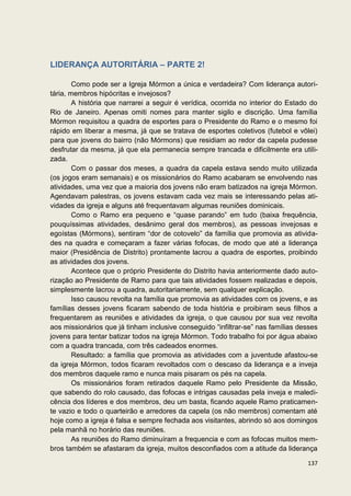 LIDERANÇA AUTORITÁRIA – PARTE 2!

        Como pode ser a Igreja Mórmon a única e verdadeira? Com liderança autori-
tária, membros hipócritas e invejosos?
        A história que narrarei a seguir é verídica, ocorrida no interior do Estado do
Rio de Janeiro. Apenas omiti nomes para manter sigilo e discrição. Uma família
Mórmon requisitou a quadra de esportes para o Presidente do Ramo e o mesmo foi
rápido em liberar a mesma, já que se tratava de esportes coletivos (futebol e vôlei)
para que jovens do bairro (não Mórmons) que residiam ao redor da capela pudesse
desfrutar da mesma, já que ela permanecia sempre trancada e dificilmente era utili-
zada.
        Com o passar dos meses, a quadra da capela estava sendo muito utilizada
(os jogos eram semanais) e os missionários do Ramo acabaram se envolvendo nas
atividades, uma vez que a maioria dos jovens não eram batizados na igreja Mórmon.
Agendavam palestras, os jovens estavam cada vez mais se interessando pelas ati-
vidades da igreja e alguns até frequentavam algumas reuniões dominicais.
        Como o Ramo era pequeno e “quase parando” em tudo (baixa frequência,
pouquíssimas atividades, desânimo geral dos membros), as pessoas invejosas e
egoístas (Mórmons), sentiram “dor de cotovelo” da família que promovia as ativida-
des na quadra e começaram a fazer várias fofocas, de modo que até a liderança
maior (Presidência de Distrito) prontamente lacrou a quadra de esportes, proibindo
as atividades dos jovens.
        Acontece que o próprio Presidente do Distrito havia anteriormente dado auto-
rização ao Presidente de Ramo para que tais atividades fossem realizadas e depois,
simplesmente lacrou a quadra, autoritariamente, sem qualquer explicação.
        Isso causou revolta na família que promovia as atividades com os jovens, e as
famílias desses jovens ficaram sabendo de toda história e proibiram seus filhos a
frequentarem as reuniões e atividades da igreja, o que causou por sua vez revolta
aos missionários que já tinham inclusive conseguido “infiltrar-se” nas famílias desses
jovens para tentar batizar todos na igreja Mórmon. Todo trabalho foi por água abaixo
com a quadra trancada, com três cadeados enormes.
        Resultado: a família que promovia as atividades com a juventude afastou-se
da igreja Mórmon, todos ficaram revoltados com o descaso da liderança e a inveja
dos membros daquele ramo e nunca mais pisaram os pés na capela.
        Os missionários foram retirados daquele Ramo pelo Presidente da Missão,
que sabendo do rolo causado, das fofocas e intrigas causadas pela inveja e maledi-
cência dos líderes e dos membros, deu um basta, ficando aquele Ramo praticamen-
te vazio e todo o quarteirão e arredores da capela (os não membros) comentam até
hoje como a igreja é falsa e sempre fechada aos visitantes, abrindo só aos domingos
pela manhã no horário das reuniões.
        As reuniões do Ramo diminuíram a frequencia e com as fofocas muitos mem-
bros também se afastaram da igreja, muitos desconfiados com a atitude da liderança

                                                                                  137
 