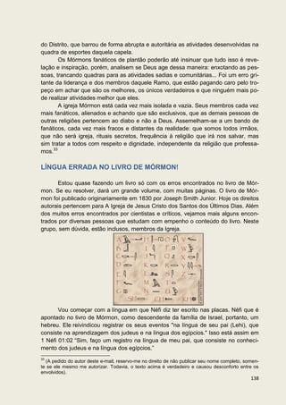 do Distrito, que barrou de forma abrupta e autoritária as atividades desenvolvidas na
quadra de esportes daquela capela.
       Os Mórmons fanáticos de plantão poderão até insinuar que tudo isso é reve-
lação e inspiração, porém, analisem se Deus age dessa maneira: enxotando as pes-
soas, trancando quadras para as atividades sadias e comunitárias... Foi um erro gri-
tante da liderança e dos membros daquele Ramo, que estão pagando caro pelo tro-
peço em achar que são os melhores, os únicos verdadeiros e que ninguém mais po-
de realizar atividades melhor que eles.
       A igreja Mórmon está cada vez mais isolada e vazia. Seus membros cada vez
mais fanáticos, alienados e achando que são exclusivos, que as demais pessoas de
outras religiões pertencem ao diabo e não a Deus. Assemelham-se a um bando de
fanáticos, cada vez mais fracos e distantes da realidade: que somos todos irmãos,
que não será igreja, rituais secretos, frequência à religião que irá nos salvar, mas
sim tratar a todos com respeito e dignidade, independente da religião que professa-
mos.33

LÍNGUA ERRADA NO LIVRO DE MÓRMON!

      Estou quase fazendo um livro só com os erros encontrados no livro de Mór-
mon. Se eu resolver, dará um grande volume, com muitas páginas. O livro de Mór-
mon foi publicado originariamente em 1830 por Joseph Smith Junior. Hoje os direitos
autorais pertencem para A Igreja de Jesus Cristo dos Santos dos Últimos Dias. Além
dos muitos erros encontrados por cientistas e críticos, vejamos mais alguns encon-
trados por diversas pessoas que estudam com empenho o conteúdo do livro. Neste
grupo, sem dúvida, estão inclusos, membros da Igreja.




       Vou começar com a língua em que Néfi diz ter escrito nas placas. Néfi que é
apontado no livro de Mórmon, como descendente da família de Israel, portanto, um
hebreu. Ele reivindicou registrar os seus eventos "na língua de seu pai (Lehi), que
consiste na aprendizagem dos judeus e na língua dos egípcios." Isso está assim em
1 Néfi 01:02 “Sim, faço um registro na língua de meu pai, que consiste no conheci-
mento dos judeus e na língua dos egípcios.”
33
  (A pedido do autor deste e-mail, reservo-me no direito de não publicar seu nome completo, somen-
te se ele mesmo me autorizar. Todavia, o texto acima é verdadeiro e causou desconforto entre os
envolvidos).
                                                                                              138
 