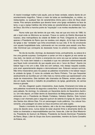 Aí resolvi investigar melhor tudo aquilo, pois se fosse verdade, estaria diante de um
acontecimento magnífico. Talvez a maior de todas as manifestações, ou visões, ou
restaurações, ou qualquer tipo de característica divina para a obra de Deus atual-
mente. Pois sempre acreditara que deveria haver uma Igreja verdadeira na face da
terra, e que a Igreja Católica não tinha todas as características da verdadeira Igreja
de Deus. Ela tinha a mancha podre da “inquisição” e as mortes resultantes das “cru-
zadas”.
       Numa noite que não lembro de que mês, mas sei que era inicio de 1988, fui
até o local onde os Mórmons se reuniam. Ficava no centro do Distrito Municipal de
Icoaraci, área metropolitana da cidade de Belém do Pará. Chegando lá, encontrei
apenas o Presidente do Ramo que me recebeu com alegria. Já foi logo me falando
da Igreja e das “verdades” que tinha encontrado na sua vida. E foi me envolvendo
com aquela hospitalidade toda, culminando em me convidar para assistir uma Reu-
nião Dominical que começaria às dezesseis horas no próximo domingo, evidente-
mente.
       No dia da reunião, domingo, às dezesseis horas, pontualmente, eu estava lá e
tive uma grande surpresa. Começaram a cantar um hino e alguém já veio sentar ao
meu lado, me dando um hinário e ensinando-me como era que se cantava naquele
hinário. Fui muito bem tratado e o resultado é que me cativaram extremamente até
que fiquei muito convencido de que aquele povo era o “povo de Deus”. Queria me
batizar logo e me unir a eles. Este era com certeza, meu desejo naquela ocasião,
pois eram aparentemente alegres e demonstravam isso. Estavam sempre sorrindo.
Não tinha missionários para me passar as palestras novamente e me batizar naque-
la unidade da Igreja. O nome da unidade era Ramo Pinheiro. Tive que frequentar
assiduamente as reuniões por um mês mais ou menos antes que aparecessem uma
dupla de missionários. Eles também são chamados de Élderes, andam pelas cida-
des em dupla, fazendo o trabalho de proselitismo da Igreja, geralmente, de camisa
branca e gravata.
       Um dia, chegaram quatro missionários, duas duplas. Ensinaram-me todas as
seis palestras novamente de segunda a sexta-feira. A reunião batismal fora marcada
para sábado. No domingo, fui ordenado um Sacerdote dentro do Sacerdócio Aarôni-
co. Um mês depois, um Elder dentro do Sacerdócio de Melquisedeque, com direito a
entrevista com o Presidente da Missão Fortaleza, Helvécio Martins. Este homem
chegou a ser chamado para o segundo quórum de setenta d’a Igreja de Jesus Cristo
dos Santos dos últimos Dias. Foi um personagem muito polêmico. Vou colocar futu-
ramente, uma postagem só sobre os meus encontros com este sujeito.
       Desde o momento do meu batismo, até o dia do meu desligamento da Igreja,
cerca de dezoito anos, nunca deixei de estar atuando firme e ativamente dentro de
todos os chamados e responsabilidades que tive, fosse ele, Líder da Obra Missioná-
ria, Presidente do Quórum de Élderes, Presidente da Escola Dominical, Presidente
de Ramo, Bispo, Líder do Grupo dos Sumo sacerdotes, membro do Sumo Conselho
da Estaca, etc.


                                                                                   13
 