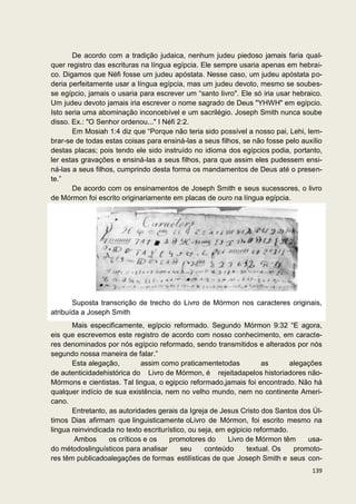 De acordo com a tradição judaica, nenhum judeu piedoso jamais faria qual-
quer registro das escrituras na língua egípcia. Ele sempre usaria apenas em hebrai-
co. Digamos que Néfi fosse um judeu apóstata. Nesse caso, um judeu apóstata po-
deria perfeitamente usar a língua egípcia, mas um judeu devoto, mesmo se soubes-
se egípcio, jamais o usaria para escrever um “santo livro". Ele só iria usar hebraico.
Um judeu devoto jamais iria escrever o nome sagrado de Deus "YHWH" em egípcio.
Isto seria uma abominação inconcebível e um sacrilégio. Joseph Smith nunca soube
disso. Ex.: "O Senhor ordenou..." I Néfi 2:2.
       Em Mosiah 1:4 diz que “Porque não teria sido possível a nosso pai, Lehi, lem-
brar-se de todas estas coisas para ensiná-las a seus filhos, se não fosse pelo auxílio
destas placas; pois tendo ele sido instruído no idioma dos egípcios podia, portanto,
ler estas gravações e ensiná-las a seus filhos, para que assim eles pudessem ensi-
ná-las a seus filhos, cumprindo desta forma os mandamentos de Deus até o presen-
te.”
       De acordo com os ensinamentos de Joseph Smith e seus sucessores, o livro
de Mórmon foi escrito originariamente em placas de ouro na língua egípcia.




       Suposta transcrição de trecho do Livro de Mórmon nos caracteres originais,
atribuída a Joseph Smith
       Mais especificamente, egípcio reformado. Segundo Mórmon 9:32 “E agora,
eis que escrevemos este registro de acordo com nosso conhecimento, em caracte-
res denominados por nós egípcio reformado, sendo transmitidos e alterados por nós
segundo nossa maneira de falar.”
       Esta alegação,         assim como praticamentetodas           as       alegações
de autenticidadehistórica do Livro de Mórmon, é rejeitadapelos historiadores não-
Mórmons e cientistas. Tal lingua, o egipcio reformado,jamais foi encontrado. Não há
qualquer indício de sua existência, nem no velho mundo, nem no continente Ameri-
cano.
       Entretanto, as autoridades gerais da Igreja de Jesus Cristo dos Santos dos Úl-
timos Dias afirmam que linguisticamente oLivro de Mórmon, foi escrito mesmo na
lingua reinvindicada no texto escriturístico, ou seja, em egipicio reformado.
        Ambos      os críticos e os    promotores do      Livro de Mórmon têm      usa-
do métodoslinguísticos para analisar       seu     conteúdo     textual. Os    promoto-
res têm publicadoalegações de formas estilísticas de que Joseph Smith e seus con-
                                                                                   139
 