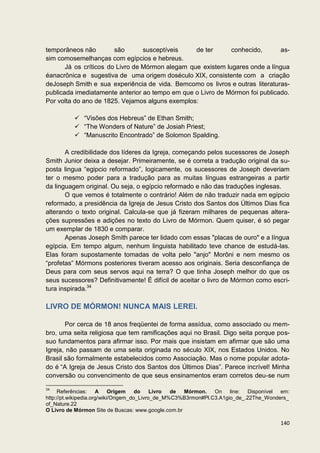temporâneos não         são       susceptíveis    de ter      conhecido,      as-
sim comosemelhanças com egípcios e hebreus.
       Já os críticos do Livro de Mórmon alegam que existem lugares onde a língua
éanacrônica e sugestiva de uma origem doséculo XIX, consistente com a criação
deJoseph Smith e sua experiência de vida. Bemcomo os livros e outras literaturas-
publicada imediatamente anterior ao tempo em que o Livro de Mórmon foi publicado.
Por volta do ano de 1825. Vejamos alguns exemplos:

           “Visões dos Hebreus” de Ethan Smith;
           “The Wonders of Nature” de Josiah Priest;
           “Manuscrito Encontrado” de Solomon Spalding.

       A credibilidade dos líderes da Igreja, começando pelos sucessores de Joseph
Smith Junior deixa a desejar. Primeiramente, se é correta a tradução original da su-
posta lingua “egipcio reformado”, logicamente, os sucessores de Joseph deveriam
ter o mesmo poder para a tradução para as muitas línguas estrangeiras a partir
da linguagem original. Ou seja, o egípcio reformado e não das traduções inglesas.
       O que vemos é totalmente o contrário! Além de não traduzir nada em egípcio
reformado, a presidência da Igreja de Jesus Cristo dos Santos dos Últimos Dias fica
alterando o texto original. Calcula-se que já fizeram milhares de pequenas altera-
ções supressões e adições no texto do Livro de Mórmon. Quem quiser, é só pegar
um exemplar de 1830 e comparar.
       Apenas Joseph Smith parece ter lidado com essas "placas de ouro" e a língua
egípcia. Em tempo algum, nenhum linguista habilitado teve chance de estudá-las.
Elas foram supostamente tomadas de volta pelo "anjo" Morôni e nem mesmo os
“profetas” Mórmons posteriores tiveram acesso aos originais. Seria desconfiança de
Deus para com seus servos aqui na terra? O que tinha Joseph melhor do que os
seus sucessores? Definitivamente! É difícil de aceitar o livro de Mórmon como escri-
tura inspirada.34

LIVRO DE MÓRMON! NUNCA MAIS LEREI.

       Por cerca de 18 anos freqüentei de forma assídua, como associado ou mem-
bro, uma seita religiosa que tem ramificações aqui no Brasil. Digo seita porque pos-
suo fundamentos para afirmar isso. Por mais que insistam em afirmar que são uma
Igreja, não passam de uma seita originada no século XIX, nos Estados Unidos. No
Brasil são formalmente estabelecidos como Associação. Mas o nome popular adota-
do é “A Igreja de Jesus Cristo dos Santos dos Últimos Dias”. Parece incrível! Minha
conversão ou convencimento de que seus ensinamentos eram corretos deu-se num

34
     Referências:     A Origem        do    Livro de Mórmon.    On line: Disponível em:
http://pt.wikipedia.org/wiki/Origem_do_Livro_de_M%C3%B3rmon#Pl.C3.A1gio_de_.22The_Wonders_
of_Nature.22
O Livro de Mórmon Site de Buscas: www.google.com.br

                                                                                      140
 