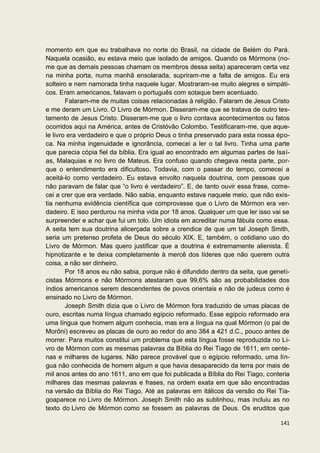 momento em que eu trabalhava no norte do Brasil, na cidade de Belém do Pará.
Naquela ocasião, eu estava meio que isolado de amigos. Quando os Mórmons (no-
me que as demais pessoas chamam os membros dessa seita) apareceram certa vez
na minha porta, numa manhã ensolarada, supriram-me a falta de amigos. Eu era
solteiro e nem namorada tinha naquele lugar. Mostraram-se muito alegres e simpáti-
cos. Eram americanos, falavam o português com sotaque bem acentuado.
        Falaram-me de muitas coisas relacionadas à religião. Falaram de Jesus Cristo
e me deram um Livro. O Livro de Mórmon. Disseram-me que se tratava de outro tes-
tamento de Jesus Cristo. Disseram-me que o livro contava acontecimentos ou fatos
ocorridos aqui na América, antes de Cristóvão Colombo. Testificaram-me, que aque-
le livro era verdadeiro e que o próprio Deus o tinha preservado para esta nossa épo-
ca. Na minha ingenuidade e ignorância, comecei a ler o tal livro. Tinha uma parte
que parecia cópia fiel da bíblia. Era igual ao encontrado em algumas partes de Isaí-
as, Malaquias e no livro de Mateus. Era confuso quando chegava nesta parte, por-
que o entendimento era dificultoso. Todavia, com o passar do tempo, comecei a
aceitá-lo como verdadeiro. Eu estava envolto naquela doutrina, com pessoas que
não paravam de falar que “o livro é verdadeiro”. E, de tanto ouvir essa frase, come-
cei a crer que era verdade. Não sabia, enquanto estava naquele meio, que não exis-
tia nenhuma evidência científica que comprovasse que o Livro de Mórmon era ver-
dadeiro. E isso perdurou na minha vida por 18 anos. Qualquer um que ler isso vai se
surpreender e achar que fui um tolo. Um idiota em acreditar numa fábula como essa.
A seita tem sua doutrina alicerçada sobre a crendice de que um tal Joseph Smith,
seria um pretenso profeta de Deus do século XIX. E, também, o cotidiano uso do
Livro de Mórmon. Mas quero justificar que a doutrina é extremamente alienista. É
hipnotizante e te deixa completamente à mercê dos líderes que não querem outra
coisa, a não ser dinheiro.
        Por 18 anos eu não sabia, porque não é difundido dentro da seita, que geneti-
cistas Mórmons e não Mórmons atestaram que 99,6% são as probabilidades dos
índios americanos serem descendentes de povos orientais e não de judeus como é
ensinado no Livro de Mórmon.
        Joseph Smith dizia que o Livro de Mórmon fora traduzido de umas placas de
ouro, escritas numa língua chamado egípcio reformado. Esse egípcio reformado era
uma língua que homem algum conhecia, mas era a língua na qual Mórmon (o pai de
Morôni) escreveu as placas de ouro ao redor do ano 384 a 421 d.C., pouco antes de
morrer. Para muitos constitui um problema que esta língua fosse reproduzida no Li-
vro de Mórmon com as mesmas palavras da Bíblia do Rei Tiago de 1611, em cente-
nas e milhares de lugares. Não parece provável que o egípcio reformado, uma lín-
gua não conhecida de homem algum e que havia desaparecido da terra por mais de
mil anos antes do ano 1611, ano em que foi publicada a Bíblia do Rei Tiago, conteria
milhares das mesmas palavras e frases, na ordem exata em que são encontradas
na versão da Bíblia do Rei Tiago. Até as palavras em itálicos da versão do Rei Tia-
goaparece no Livro de Mórmon. Joseph Smith não as sublinhou, mas incluiu as no
texto do Livro de Mórmon como se fossem as palavras de Deus. Os eruditos que

                                                                                 141
 