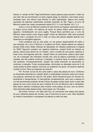fizeram a “versão do Rei Tiago”sublinharam certas palavras para prevenir o leitor de
que elas não se encontravam no texto original grego ou hebraico, mas foram acres-
centadas para uma leitura mais fluente ou para explicações. Alguns dos muitos
exemplos de palavras sublinhados contidas naversão do Rei Tiago e no Livro de
Mórmon podem ser vistas comparando Isaías 53:2, 3, 4 com Mosías 14:2, 3, 5.
       Como o Livro de Mórmon poderia ter sido escrito em Egípcio reformado se es-
ta língua nunca existiu. Os hebreus de quem os judeus fazem parte odiavam os
egípcios. Consideravam um povo pagão. Porque Deus permitiria que o Livro de
Mórmon fosse escrito numa língua pagã? Cheia de desenhos? Não seria possível
colocar todo o conteúdo do livro e mais um terço das placas seladas apenas com
desenhos ou hieróglifos egípcios.
       Outro problema que eu não sabia, ou me passou despercebido foi sobre a
sua tradução. Se o livro e Mórmon é a palavra de Deus, ditada palavra por palavra,
porque então foram feitas milhares de alterações em edições posteriores à original
de 1830? Segundo constam nos registros históricos, Joseph Smith ao traduzir as
placas, olhava para dentro de um chapéu, como o auxílio de uma pedra, aparecia a
frase como uma legenda para ele. Joseph ditava ao escrevente, palavra após pala-
vra. Se a tradução não estivesse correta com uma só palavra suprimida ou acres-
centada, ele não poderia continuar a tradução. A próxima frase ou próxima palavra
não aparecia, consequentemente, Joseph não podia transmitir ao escrevente ou
continuar a tradução. Foram acrescentadas, diminuídas ou alteradas cerca de 3 mil
vezes partes do texto original, incluíndo um problema mui grave, de racismo explícito
contido no livro. Deus se enganara ao traduzir?
       Por 18 anos nunca me dei conta sobre o peso das placas de ouro. Conforme
as dimensões descritas por Joseph Smith e recalculadas inúmeras vezes por inúme-
ras pessoas, deveriam ter mais de 120 quilos. Seria impossível para um homem só,
levantá-las e transportá-las. E manuseá-las constantemente, sem que a esposa ou
um dos escreventes pudesse vê-las.Críticos da igreja muitas vezes usam o peso das
placas de ouro como prova de que a história do Livro de Mórmon não é verdadeira.
Eles fazem cálculos complexos para mostrar como placas de ouro, com as dimen-
sões descritas pelas testemunhas, devia pesar uns 120 quilos.
       Na livraria Tanner’s, em Salt Lake City, foi construída uma réplica das placas
de ouro utilizando placas de chumbo, que é mais leve do que o ouro. Eles desafiam
os irmãos a levantarem e carregarem as placas ao redor da sala.




                                                                                 142
 