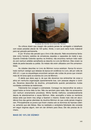 Os críticos dizem que Joseph não poderia jamais ter carregado e trabalhado
com essas pesadas placas de 120 quilos. Ainda, o ouro puro seria muito maleável
para ser gravado permanente.
        E por 18 anos não percebi que o livro é tão absurdo. Nele encontramos fanta-
sias como homens vestidos de armaduras, espadas e capacetes de metal e aço.
Quando Cristóvão Colombo aportou na América, não encontrou nenhum índio vesti-
do com nenhum artefato semelhante ao descrito no Livro de Mórmon. Eles viviam na
idade da pedra lascada ou polida. Os metais não eram utilizados com fins armamen-
tistas.
        As cidades descritas no Livro de Mórmon nunca existiram. Nunca foi encon-
trado nenhum vestígio que datasse da época em evidência no Livro, até por volta de
400 d.C. o que os arqueólogos encontram sempre são ruídas de povos que viveram
mais de mil anos após os eventos do Livro de Mórmon.
        O alerta que deixo aqui é, de que não devemos nos embrenhar de corpo e
alma em nenhuma organização aparentemente boa, com pessoas alegres e cordi-
ais. Devemos desconfiar da doutrina, principalmente quando percebemos muitas
novidades contrárias às tradicionais.
        Felizmente tive coragem e sobriedade. Consegui me desvencilhar da seita e
joguei todos os livros dela no lixo. Não me serviram para nada. Não me acrescenta-
ram nenhum ensinamento proveitoso. Minha família melhorou consideravelmente
depois de abandonarmos a causa Mórmon. Aliás, aconselho a todos os membros
dessa seita que lerem meu artigo a fazerem o mesmo. Existe mais vida em abun-
dância fora das garras alienistas da doutrina Mórmon do que vocês jamais imagina-
ram. Principalmente os jovens que foram criados sob os domínios da hipnose coleti-
va, achando que são felizes. Mas na realidade a verdadeira felicidade não consiste
em seguir dogmas algum, nem em dar dinheiro para Deus. Ele não precisa de di-
nheiro.

MAIS DE 10% DE DÍZIMO!

                                                                                143
 