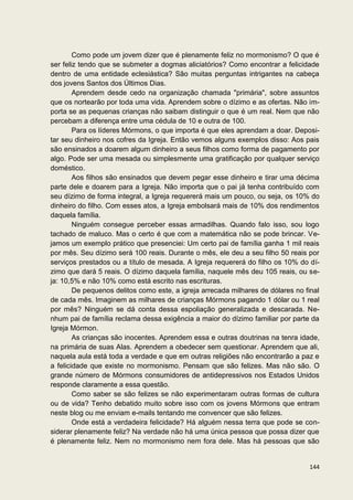 Como pode um jovem dizer que é plenamente feliz no mormonismo? O que é
ser feliz tendo que se submeter a dogmas aliciatórios? Como encontrar a felicidade
dentro de uma entidade eclesiástica? São muitas perguntas intrigantes na cabeça
dos jovens Santos dos Últimos Dias.
        Aprendem desde cedo na organização chamada "primária", sobre assuntos
que os nortearão por toda uma vida. Aprendem sobre o dízimo e as ofertas. Não im-
porta se as pequenas crianças não saibam distinguir o que é um real. Nem que não
percebam a diferença entre uma cédula de 10 e outra de 100.
        Para os líderes Mórmons, o que importa é que eles aprendam a doar. Deposi-
tar seu dinheiro nos cofres da Igreja. Então vemos alguns exemplos disso: Aos pais
são ensinados a doarem algum dinheiro a seus filhos como forma de pagamento por
algo. Pode ser uma mesada ou simplesmente uma gratificação por qualquer serviço
doméstico.
        Aos filhos são ensinados que devem pegar esse dinheiro e tirar uma décima
parte dele e doarem para a Igreja. Não importa que o pai já tenha contribuído com
seu dízimo de forma integral, a Igreja requererá mais um pouco, ou seja, os 10% do
dinheiro do filho. Com esses atos, a Igreja embolsará mais de 10% dos rendimentos
daquela família.
        Ninguém consegue perceber essas armadilhas. Quando falo isso, sou logo
tachado de maluco. Mas o certo é que com a matemática não se pode brincar. Ve-
jamos um exemplo prático que presenciei: Um certo pai de família ganha 1 mil reais
por mês. Seu dízimo será 100 reais. Durante o mês, ele deu a seu filho 50 reais por
serviços prestados ou a título de mesada. A Igreja requererá do filho os 10% do dí-
zimo que dará 5 reais. O dízimo daquela família, naquele mês deu 105 reais, ou se-
ja: 10,5% e não 10% como está escrito nas escrituras.
        De pequenos delitos como este, a igreja arrecada milhares de dólares no final
de cada mês. Imaginem as milhares de crianças Mórmons pagando 1 dólar ou 1 real
por mês? Ninguém se dá conta dessa espoliação generalizada e descarada. Ne-
nhum pai de família reclama dessa exigência a maior do dízimo familiar por parte da
Igreja Mórmon.
        As crianças são inocentes. Aprendem essa e outras doutrinas na tenra idade,
na primária de suas Alas. Aprendem a obedecer sem questionar. Aprendem que ali,
naquela aula está toda a verdade e que em outras religiões não encontrarão a paz e
a felicidade que existe no mormonismo. Pensam que são felizes. Mas não são. O
grande número de Mórmons consumidores de antidepressivos nos Estados Unidos
responde claramente a essa questão.
        Como saber se são felizes se não experimentaram outras formas de cultura
ou de vida? Tenho debatido muito sobre isso com os jovens Mórmons que entram
neste blog ou me enviam e-mails tentando me convencer que são felizes.
        Onde está a verdadeira felicidade? Há alguém nessa terra que pode se con-
siderar plenamente feliz? Na verdade não há uma única pessoa que possa dizer que
é plenamente feliz. Nem no mormonismo nem fora dele. Mas há pessoas que são


                                                                                 144
 