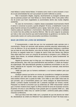 mais felizes e outras menos felizes. A maneira como vivem e como encaram o mun-
do e suas adversidades faz com que possam se sentir melhores ou piores.
       Não é necessário religião, dogmas, doutrinamento ou lavagem cerebral para
que as pessoas possam ser mais felizes ou menos felizes. Sinto muito pelos milha-
res de jovens que ficam engaiolados ou acorrentados dentro das muitas religiões
existentes.
       No caso do mormonismo, o objetivo desse avassalador doutrinamento infantil
é cativar e convencer os jovens, quando atingirem 18 anos, a trabalharem 2 anos de
graça fazendo serviços de proselitismo para a Igreja. Após este serviço, uma grande
maioria acaba por abandonar o mormonismo. Abandonam por encontrar a realidade
no mundo fora dos portões da doutrina Mórmon. Não há como segurar as pessoas
por toda a vida numa doutrina que está fundamentada na ganância e na mentira. No
preconceito racial e em outros preconceitos (xenofobia e homofobia).

MAIS UM ERRO NO LIVRO DE MÓRMON!

        É impressionante, a cada dia que vivo me surpreendo cada vezmais com o
mormonismo. Pensei em escrever esta semana somente assuntos relacionados ao
Livro de Mórmon. Eu já sei através de várias comprovações históricas e científicas
que se trata de uma obra literária, uma obra de ficção do século XIX. Não têm nada
de divino ou sagrado neste livro. A Igreja de Jesus Cristo dos Santos dos Últimos
Dias utiliza este livro como um conjunto de escrituras e compara-o com a Bíblia Sa-
grada. Seus líderes, na verdade enfatizam que se trata da “pedra fundamental” da
religião Mórmon.
        Alguém já escreveu aqui no blog que, se a liderança da igreja continuar com
esse pensamento, dias virão que possivelmente será também, a “pedra de tropeço”
da organização. São absurdamente grandes os problemas encontrados no seu con-
teúdo, tratando-se de “suposto” livro sagrado. Vejamos por exemplo, essa escritura
em 2 Néfi 2:25!
        “Adão caiu para que os homens existissem; e os homens existem para que
tenham alegria”.
        Qualquer pessoa que tenha um mínimo de consciência e inteligência percebe-
rá o absurdo que está escrito nesse versículo. Evidentemente que a humanidade
toda existiria mesmo sem a queda de Adão. Com Adão ou sem Adão! Está mais do
que provado, que a humanidade passou por vários estágios de desenvolvimento,
desde o primeiro bípede humanóide até o presente exemplar de homem vivente.
Pesquisei na internet e encontrei que as evidencias de “DNA mitocondrial” indicam
que o homem moderno teve origem na África oriental há cerca de duzentos mil anos.
Duzentos mil anos é uma diferença muito grande para os supostos 4000 a.C., data
que supostamente, Adão viveu no “Jardim do Éden”, conforme aceito pelos cristãos,
incluindo os Mórmons.
        Será que Deus teria feito Adão com o propósito de que ele deveria ser rebel-
de, desobedecer às ordens do Altíssimo? Que sabedoria há nisso? Se fosse esse o

                                                                                145
 