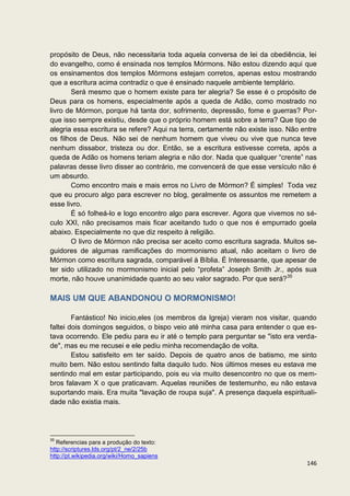 propósito de Deus, não necessitaria toda aquela conversa de lei da obediência, lei
do evangelho, como é ensinada nos templos Mórmons. Não estou dizendo aqui que
os ensinamentos dos templos Mórmons estejam corretos, apenas estou mostrando
que a escritura acima contradiz o que é ensinado naquele ambiente templário.
       Será mesmo que o homem existe para ter alegria? Se esse é o propósito de
Deus para os homens, especialmente após a queda de Adão, como mostrado no
livro de Mórmon, porque há tanta dor, sofrimento, depressão, fome e guerras? Por-
que isso sempre existiu, desde que o próprio homem está sobre a terra? Que tipo de
alegria essa escritura se refere? Aqui na terra, certamente não existe isso. Não entre
os filhos de Deus. Não sei de nenhum homem que viveu ou vive que nunca teve
nenhum dissabor, tristeza ou dor. Então, se a escritura estivesse correta, após a
queda de Adão os homens teriam alegria e não dor. Nada que qualquer “crente” nas
palavras desse livro disser ao contrário, me convencerá de que esse versículo não é
um absurdo.
       Como encontro mais e mais erros no Livro de Mórmon? É simples! Toda vez
que eu procuro algo para escrever no blog, geralmente os assuntos me remetem a
esse livro.
       É só folheá-lo e logo encontro algo para escrever. Agora que vivemos no sé-
culo XXI, não precisamos mais ficar aceitando tudo o que nos é empurrado goela
abaixo. Especialmente no que diz respeito à religião.
       O livro de Mórmon não precisa ser aceito como escritura sagrada. Muitos se-
guidores de algumas ramificações do mormonismo atual, não aceitam o livro de
Mórmon como escritura sagrada, comparável à Bíblia. É Interessante, que apesar de
ter sido utilizado no mormonismo inicial pelo “profeta” Joseph Smith Jr., após sua
morte, não houve unanimidade quanto ao seu valor sagrado. Por que será?35

MAIS UM QUE ABANDONOU O MORMONISMO!

        Fantástico! No inicio,eles (os membros da Igreja) vieram nos visitar, quando
faltei dois domingos seguidos, o bispo veio até minha casa para entender o que es-
tava ocorrendo. Ele pediu para eu ir até o templo para perguntar se "isto era verda-
de", mas eu me recusei e ele pediu minha recomendação de volta.
        Estou satisfeito em ter saído. Depois de quatro anos de batismo, me sinto
muito bem. Não estou sentindo falta daquilo tudo. Nos últimos meses eu estava me
sentindo mal em estar participando, pois eu via muito desencontro no que os mem-
bros falavam X o que praticavam. Aquelas reuniões de testemunho, eu não estava
suportando mais. Era muita "lavação de roupa suja". A presença daquela espirituali-
dade não existia mais.




35
   Referencias para a produção do texto:
http://scriptures.lds.org/pt/2_ne/2/25b
http://pt.wikipedia.org/wiki/Homo_sapiens
                                                                                  146
 