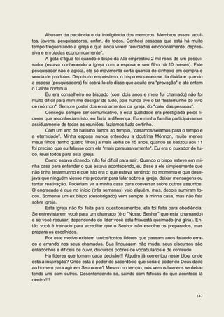 Abusam da paciência e da inteligência dos membros. Membros esses: adul-
tos, jovens, pesquisadores, enfim, de todos. Conheci pessoas que está há muito
tempo frequentando a igreja e que ainda vivem "enroladas emocionalmente, depres-
siva e enroladas economicamente".
       A gota d'água foi quando o bispo da Ala emprestou 2 mil reais de um pesqui-
sador (estava conhecendo a igreja com a esposa e seu filho há 10 meses). Este
pesquisador não é agiota, ele só movimenta certa quantia de dinheiro em compra e
venda de produtos. Depois do empréstimo, o bispo esqueceu-se da dívida e quando
a esposa (pesquisadora) foi cobrá-lo ele disse que aquilo era "provação" e até ontem
o Calote continua.
       Eu era conselheiro no bispado (com dois anos e meio fui chamado) não foi
muito difícil para mim me desligar de tudo, pois nunca tive o tal "testemunho do livro
de mórmon". Sempre gostei dos ensinamentos da igreja, do "calor das pessoas".
       Consegui sempre ser comunicativo, e esta qualidade era prestigiada pelos li-
deres que reconheciam isto, eu fazia a diferença. Eu e minha família participávamos
assiduamente de todas as reuniões, fazíamos tudo certinho.
       Com um ano de batismo fomos ao templo, "casamos/selamos para o tempo e
a eternidade". Minha esposa nunca entendeu a doutrina Mórmon, muito menos
meus filhos (tenho quatro filhos) a mais velha de 15 anos, quando se batizou aos 11
foi preciso que eu falasse com ela "mais persuasivamente". Eu era o puxador de tu-
do, levei todos para esta igreja.
       Como estava dizendo, não foi difícil para sair. Quando o bispo esteve em mi-
nha casa para entender o que estava acontecendo, eu disse a ele simplesmente que
não tinha testemunho e que isto era o que estava sentindo no momento e que dese-
java que ninguém viesse me procurar para falar sobre a igreja, deixar mensagens ou
tentar reativação. Poderiam vir a minha casa para conversar sobre outros assuntos.
O engraçado é que no inicio (três semanas) veio alguém, mas, depois sumiram to-
dos. Somente um ex bispo (desobrigado) vem sempre à minha casa, mas não fala
sobre igreja.
       Esta igreja não foi feita para questionamentos, ela foi feita para obediência.
Se entrevistarem você para um chamado (é o "Nosso Senhor" que esta chamando)
e se você recusar, dependendo do líder você esta frito/está queimado (na gíria). En-
tão você é treinado para acreditar que o Senhor não escolhe os preparados, mas
prepara os escolhidos.
       Por este motivo existem tantos/tontos líderes que passam anos falando erra-
do e errando nos seus chamados. Sua linguagem não muda, seus discursos são
enfadonhos e difíceis de ouvir, discursos pobres de vocabulários e de conteúdo.
       Há lideres que tomam cada decisão!!! Alguém já comentou neste blog: onde
esta a inspiração? Onde esta o poder do sacerdócio que seria o poder de Deus dado
ao homem para agir em Seu nome? Mesmo no templo, nós vemos homens se deba-
tendo uns com outros. Desentendendo-se, saindo com fofocas do que acontece lá
dentro!!!!


                                                                                  147
 