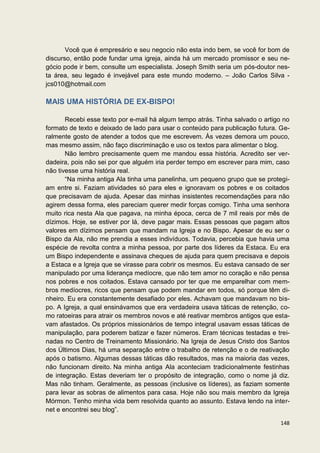 Você que é empresário e seu negocio não esta indo bem, se você for bom de
discurso, então pode fundar uma igreja, ainda há um mercado promissor e seu ne-
gócio pode ir bem, consulte um especialista. Joseph Smith seria um pós-doutor nes-
ta área, seu legado é invejável para este mundo moderno. – João Carlos Silva -
jcs010@hotmail.com

MAIS UMA HISTÓRIA DE EX-BISPO!

       Recebi esse texto por e-mail há algum tempo atrás. Tinha salvado o artigo no
formato de texto e deixado de lado para usar o conteúdo para publicação futura. Ge-
ralmente gosto de atender a todos que me escrevem. Às vezes demora um pouco,
mas mesmo assim, não faço discriminação e uso os textos para alimentar o blog.
       Não lembro precisamente quem me mandou essa história. Acredito ser ver-
dadeira, pois não sei por que alguém iria perder tempo em escrever para mim, caso
não tivesse uma história real.
       “Na minha antiga Ala tinha uma panelinha, um pequeno grupo que se protegi-
am entre si. Faziam atividades só para eles e ignoravam os pobres e os coitados
que precisavam de ajuda. Apesar das minhas insistentes recomendações para não
agirem dessa forma, eles pareciam querer medir forças comigo. Tinha uma senhora
muito rica nesta Ala que pagava, na minha época, cerca de 7 mil reais por mês de
dízimos. Hoje, se estiver por lá, deve pagar mais. Essas pessoas que pagam altos
valores em dízimos pensam que mandam na Igreja e no Bispo. Apesar de eu ser o
Bispo da Ala, não me prendia a esses indivíduos. Todavia, percebia que havia uma
espécie de revolta contra a minha pessoa, por parte dos líderes da Estaca. Eu era
um Bispo independente e assinava cheques de ajuda para quem precisava e depois
a Estaca e a Igreja que se virasse para cobrir os mesmos. Eu estava cansado de ser
manipulado por uma liderança medíocre, que não tem amor no coração e não pensa
nos pobres e nos coitados. Estava cansado por ter que me emparelhar com mem-
bros medíocres, ricos que pensam que podem mandar em todos, só porque têm di-
nheiro. Eu era constantemente desafiado por eles. Achavam que mandavam no bis-
po. A Igreja, a qual ensinávamos que era verdadeira usava táticas de retenção, co-
mo ratoeiras para atrair os membros novos e até reativar membros antigos que esta-
vam afastados. Os próprios missionários de tempo integral usavam essas táticas de
manipulação, para poderem batizar e fazer números. Eram técnicas testadas e trei-
nadas no Centro de Treinamento Missionário. Na Igreja de Jesus Cristo dos Santos
dos Últimos Dias, há uma separação entre o trabalho de retenção e o de reativação
após o batismo. Algumas dessas táticas dão resultados, mas na maioria das vezes,
não funcionam direito. Na minha antiga Ala aconteciam tradicionalmente festinhas
de integração. Estas deveriam ter o propósito de integração, como o nome já diz.
Mas não tinham. Geralmente, as pessoas (inclusive os líderes), as faziam somente
para levar as sobras de alimentos para casa. Hoje não sou mais membro da Igreja
Mórmon. Tenho minha vida bem resolvida quanto ao assunto. Estava lendo na inter-
net e encontrei seu blog”.

                                                                               148
 
